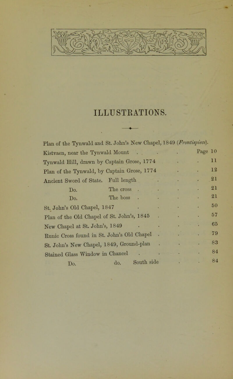 ILLUSTRATIONS. Plan of the Tynwald and St. John’s New ChaiDel, 1849 {Frontispiece). Kistvaen, near the Tynwald Mount . , . . Page Tynwald Hill, dra-wn by Captain Grose, 1774 Plan of the Tynwald, by Captain Grose, 1774 An.cient Sword of State. Full length Do. The cross . . • • Do. The boss . . • • St. John’s Old Chapel, 1847 ..•• Plan of the Old Chapel of St. John’s, 1845 New Chapel at St. John’s, 1849 . . • ■ Runic Cross found in St. John’s Old Chapel St. Jolm’s New Chapel, 1849, Ground-plan . Stained Glass Window in Chancel . . • • Do. do. South side 10 11 12 21 21 21 50 57 65 79 83 84 84