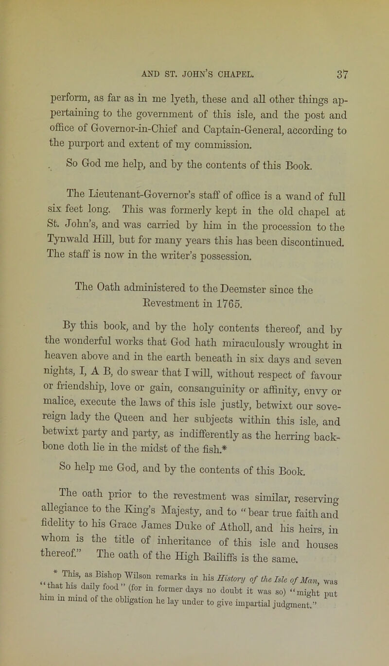 perform, as far as in me lyeth, these and all other things ap- pertamiug to the government of this isle, and the post and office of Governor-in-Chief and Captain-General, according to the purport and extent of my commission. So God me help, and by the contents of this Book. The Lieutenant-Governor’s staff of office is a wand of full six feet long. This was formerly kept in the old chapel at St. John’s, and was carried by him in the procession to the Tynwald Hdl, but for many years this has been discontinued. The staff is now in the writer’s possession. The Oath administered to the Deemster since the Eevestment in 1765. By this hook, and by the holy contents thereof, and by the wonderful works that God hath miraculously wrought in heaven above and in the earth beneath in six days and seven nights, I, A B, do swear that IvuLl, without respect of favour or friendship, love or gain, consanguinity or affinity, envy or malice, execute the laws of this isle justly, betwixt our sove- reign lady the Queen and her subjects within this isle, and betwixt party and party, as indifferently as the herring back- bone doth lie in the midst of the fish.* So help me God, and by the contents of this Book. The oath prior to the revestment was sinnlar, reserving aUegiance to the King’s Majesty, and to bear true faith and fidelity to his Grace James Duke of AthoD, and his heirs, in whom IS the title of inheritance of this isle and houses thereof. The oath of the High Bailiffs is the same. ^ Tim, as Bishop Wilson remarks iu Hwtonj of the Me of Man, was that his daily food (for iii former days no doubt it was so) “might put him in mind of the obligation he lay under to give impai'tial judgment ”