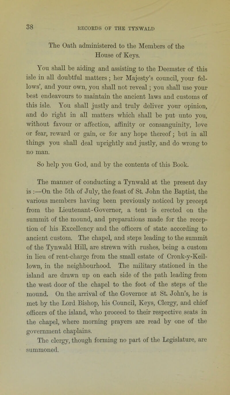 The Oath administered to the Members of the House of Keys. You shall be aiding and assisting to the Deemster of this isle in all doubtful matters; her Majesty’s council, your fel- lows’, and your o'wm, you shall not reveal; you shall use your best endeavours to maiutain the ancient laws and customs of this isle. You shall justly and truly deliver your opinion, and do right in all matters which shall be put unto you, withoiit favour or affection, affinity or consanguinity, love or fear, reward or gain, or for any hope thereof; but in all things you shall deal uprightly and justly, and do wi’ong to no man. So help you God, and by the contents of this Book. The manner of conducting a Tynwald at the present day is :—On the 5th of July, the feast of St. John the Baptist, the various members having been previously noticed by precept from the Lieutenant-Governor, a tent is erected on the summit of the mound, and preparations made for the recep- tion of Ins Excellency and the officers of state according to ancient custom. The chapel, and steps leading to the summit of the Tynwald Hill, are strewn with rushes, being a custom in lieu of rent-charge from the small estate of Cronk-y-KeU- lown, in the neighbourhood. The miUtaiy stationed in the island are drawn up on each side of the path leading from the west door of the chapel to the foot of the steps of the mound. On the anival of the Governor at St. John’s, he is met by the Lord Bishop, liis Council, Keys, Clergy, and chief officers of the island, who proceed to their respective seats in the chapel, where morning prayers are read by one of the government chaplams. The clergy, though forming no part of the Legislature, are summoned.