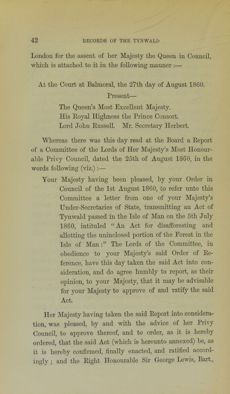 Loudou for tlie assent of her Majesty the Queen in Council, wMch is attached to it in the following manner :— At the Court at Balmoral, the 27th day of August 1860. Present— The Queen’s Most Excellent Majesty. His Eoyal Highness the Prince Consort. Lord John EusselL Mr. Secretary Herbert. Whereas there was this day read at the Board a Eeport of a Committee of the Lords of Her Majesty’s Most Honour- able Privy Council, dated the 25th of August 1860, in the words following (viz.):— Your Majesty having been pleased, by your Order in Council of the 1st August 1860, to refer unto this Committee a letter from one of your Majesty’s Under-Secretaries of State, transmitting an Act of Tynwald passed in the Isle of Man on the 5th July 1860, intituled “An Act for disafforesting and allotting the uninclosed portion of the Forest in the Isle of ]Man The Lords of the Committee, in obedience to your Majesty’s said Order of Ee- ference, have this day taken the said Act into con- sideration, and do agree humbly to report, as their opinion, to your Majesty, that it may be advisable for your Majesty to approve of and ratify the said Act. Her Majesty having taken the said Eeport into considera- tion, was pleased, by and with the advice of her Privy Council, to approve thereof, and to order, as it is hereby ordered, that the said Act (which is hereunto annexed) be, as it is hereby confirmed, finally enacted, and ratified accord- ingly ; and the Eight Honourable Sir George Lewis, Bart.,