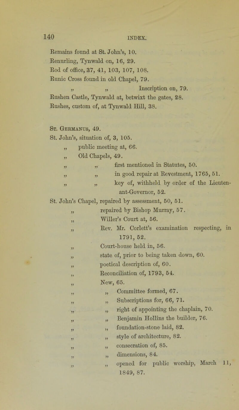 Remains found at St. Jolm’s, 10. Renurling, Tynwald on, 16, 29. Rod of office, 37, 41, 103, 107, 108. Runic Cross found in old Chapel, 79. „ „ Inscription on, 79. Rushen Castle, Tynwald at, betwixt the gates, 28. Rushes, custom of, at Tynwald Hill, 38. St. Qermanus, 49. St. John’s, situation of, 3, 105. „ public meeting at, 66. „ Old Chapels, 49. „ „ first mentioned in Statutes, 50. „ „ in good repair at Revestment, 1765, 51. „ „ key of, mthheld by order of the Lieuten- ant-Governor, 52. St. John’s Chapel, repaired by assessment, 50, 51. „ repaired by Bishop Murray, 57. „ Wnier’s Court at, 66. „ Rev. Mr. Corlett’s examination respecting, in 1791, 62. „ Court-house held in, 56. „ state of, prior to being taken down, 60. „ poetical description of, 60. „ Reconciliation of, 1793, 64. „ New, 65. „ „ Committee formed, 67. „ „ Subscriptions for, 66, 71. „ „ right of appointing the chaplain, 70. „ „ Benjamin Hollins the builder, 76. „ „ foundation-stone laid, 82. „ „ style of architectiu'e, 82. „ „ consecration of, 85. „ dimensions, 84. „ „ opened for public worship, March 11, 1849, 87.