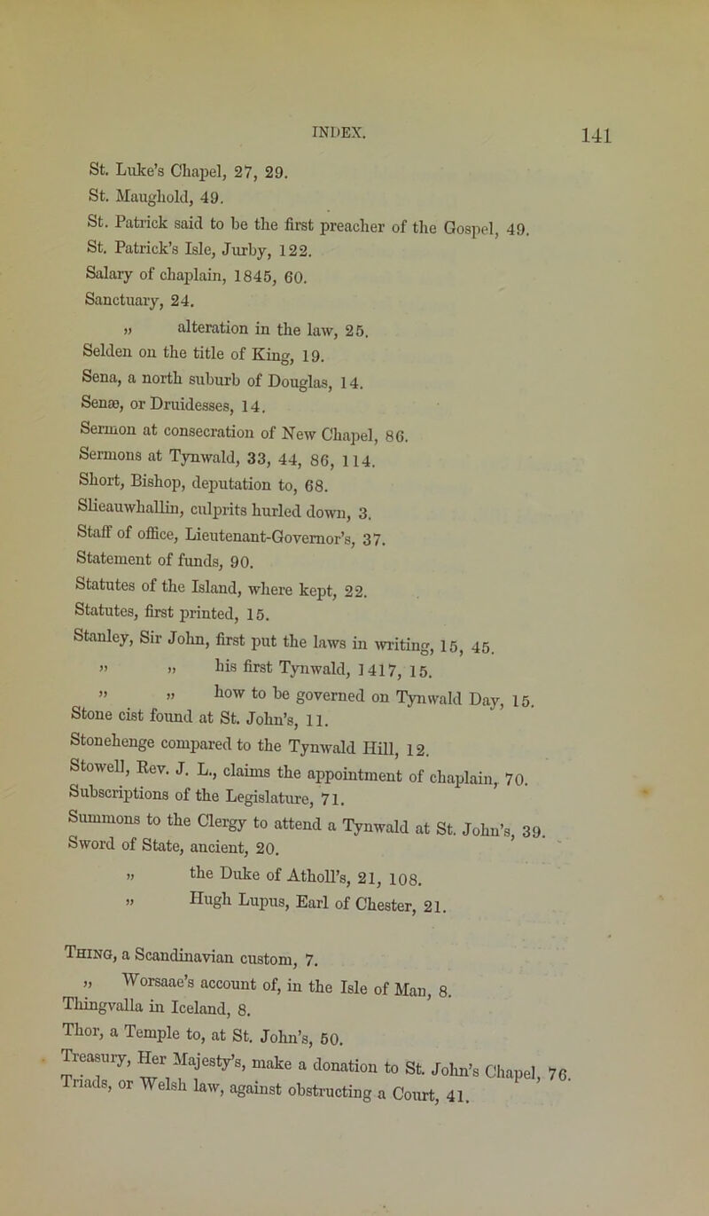 St. Luke’s Chaiiel, 27, 29. St. Maugliold, 49. St. Patrick said to be tlie first preacher of the Gospel, 49. St. Patrick’s Isle, Jurby, 122. Salary of chaplain, 1845, 60. Sanctuary, 24. „ alteration in the law, 25. Selden on the title of King, 19. Sena, a north suburb of Douglas, 14. Senas, or Druidesses, 14. Sermon at consecration of New Chapel, 86. Sermons at Tynwald, 33, 44, 86, 114. Short, Bishop, deputation to, 68. Slieauwhallin, culprits hurled down, 3. Staff of ofiice, Lieutenant-Governor’s, 37. Statement of funds, 90. Statutes of the Island, where kept, 22. Statutes, first printed, 15. Stanley, Sir John, first put the laws in writing, 15, 45. ” » liis first Tynwald, 1417, 15. ” ” to be governed on 'lymvald Day, 15. Stone cist found at St. John’s, 11. Stonehenge compared to the Tynwald Hill, 12. Stowell, Rev. J. L., claims the appointment of chaplain, 70. Subscriptions of the Legislature, 71. Summons to the Clergy to attend a Tynwald at St. John’s, 39, Sword of State, ancient, 20. ’ ,, the Duke of AthoU’s, 21, 108, » Hugh Lupus, Earl of Chester, 21. Thing, a Scandinavian custom, 7. „ Worsaae’s account of, in the Isle of Man, 8. Thingvalla in Iceland, 8. Thor, a Temple to, at St. John’s, 50. Treasury, Her Majesty’s, make a donation to St. Jolm’s Chapel 76 Tnads, or Welsh law, against obstructing a Court, 41.