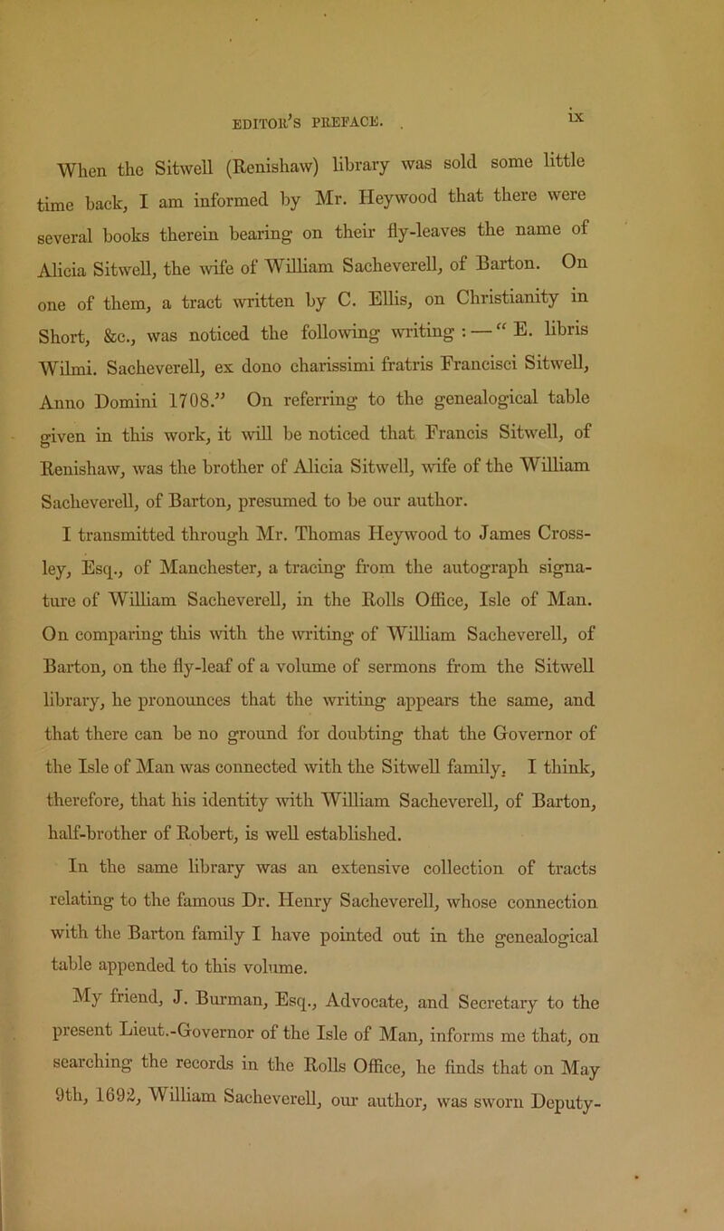 When the Sitwell (Renishaw) library was sold some little time hack, I am informed by Mr. Heywood that there were several books therein bearing on their fly-leaves the name of Alicia Sitwell, the ^vife of William Sacheverell, of Barton. On one of them, a tract written by C. Ellis, on Christianity in Short, &c., was noticed the following wi-iting : — “ E. libris Wilmi. Sacheverell, ex dono charissimi fratris Franeisci Sitwell, Anno Domini 1708.” On referring to the genealogical table given in this work, it will be noticed that Francis Sitwell, of Renishaw, was the brother of Alicia Sitwell, wife of the William SachevereU, of Barton, presumed to be our author. I transmitted through Mr. Thomas Heywood to James Cross- ley, Esq., of Manchester, a tracing from the autograph signa- ture of William Sacheverell, in the Rolls Ofiice, Isle of Man. On comparing this with the writing of William Sacheverell, of Barton, on the fly-leaf of a volume of sermons from the Sitwell library, he pronounces that the writing appears the same, and that there can be no ground for doubting that the Governor of the Isle of Man was connected with the Sitwell family, I think, therefore, that his identity Avith William Sacheverell, of Barton, half-brother of Robert, is well established. In the same library was an extensive collection of tracts relating to the famous Dr. Henry Sacheverell, whose connection with the Barton family I have pointed out in the genealogical table appended to this volume. My friend, J. Burman, Esq., Advocate, and Secretary to the present Lieut.-Governor of the Isle of Man, informs me that, on searching the records in the Rolls Office, he finds that on May 9th, 169^, William Sacheverell, om* author, was sworn Deputy-