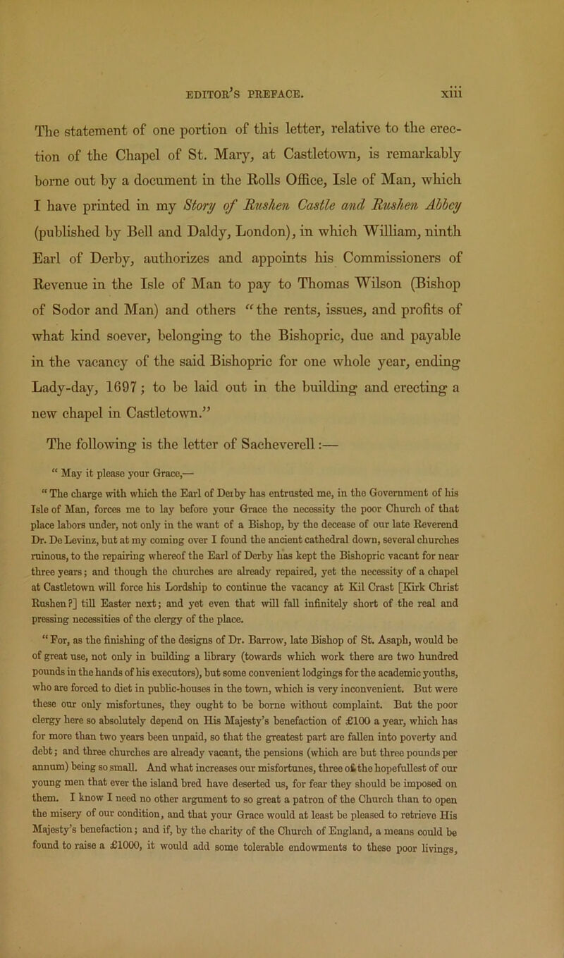 Tlie statement of one portion of this letter, relative to the erec- tion of the Chapel of St. Mary, at Castletoivn, is remarkably home out by a document in the RoUs Office, Isle of Man, which I have printed in my Story of Rushen Castle and Rushen Abbey (published by Bell and Daldy, London), in which William, ninth Earl of Derby, authorizes and appoints his Commissioners of Revenue in the Isle of Man to pay to Thomas Wilson (Bishop of Sodor and Man) and others “ the rents, issues, and profits of what kind soever, belonging to the Bishopric, due and payable in the vacancy of the said Bishopric for one whole year, ending Lady-day, 1697; to be laid out in the building and erecting a new chapel in Castletown.” The following is the letter of Sacheverell:— “ May it please your Grace,—  The charge with which the Earl of Deihy has entrusted me, in the Government of his Isle of Man, forces me to lay before your Grace the necessity the poor Church of that place labors under, not only in the want of a Bishop, by the decease of our late Reverend Dr. De Levinz, but at my coming over I found the ancient cathedral down, several churches ruinous, to the repairing whereof the Earl of Derby has kept the Bishopric vacant for near three years; and though the churches are already repaired, yet the necessity of a chapel at Castletown will force his Lordship to continue the vacancy at Eil Crast [Kirk Christ Rushen?] till Easter next; and yet even that ^vill fall infinitely short of the real and pressing necessities of the clergy of the place. “ For, as the finishing of the designs of Dr. Barrow, late Bishop of St. Asaph, would be of great use, not only in building a library (towards which work there are two hundred pounds in the hands of his executors), hut some convenient lodgings for the academic youths, who are forced to diet in public-houses in the town, which is very inconvenient. But were these our only misfortunes, they ought to be home without complaint. Bat the poor clergy here so absolutely depend on His Majesty’s benefaction of £100 a year, which has for more than two years been unpaid, so that the greatest part are fallen into poverty and debt; and three churches are already vacant, the pensions (which are but three pounds per annum) being so small. And what increases our misfortunes, three ofc the hopefullest of our young men that ever the island bred have deserted us, for fear they should be imposed on them. I know I need no other argument to so great a patron of the Church than to open the misery of our condition, and that your Grace would at least bo pleased to retrieve His Majesty’s benefaction; and if, by the charity of the Cliurch of England, a means could be found to raise a £1000, it would add some tolerable endowments to these poor livings.