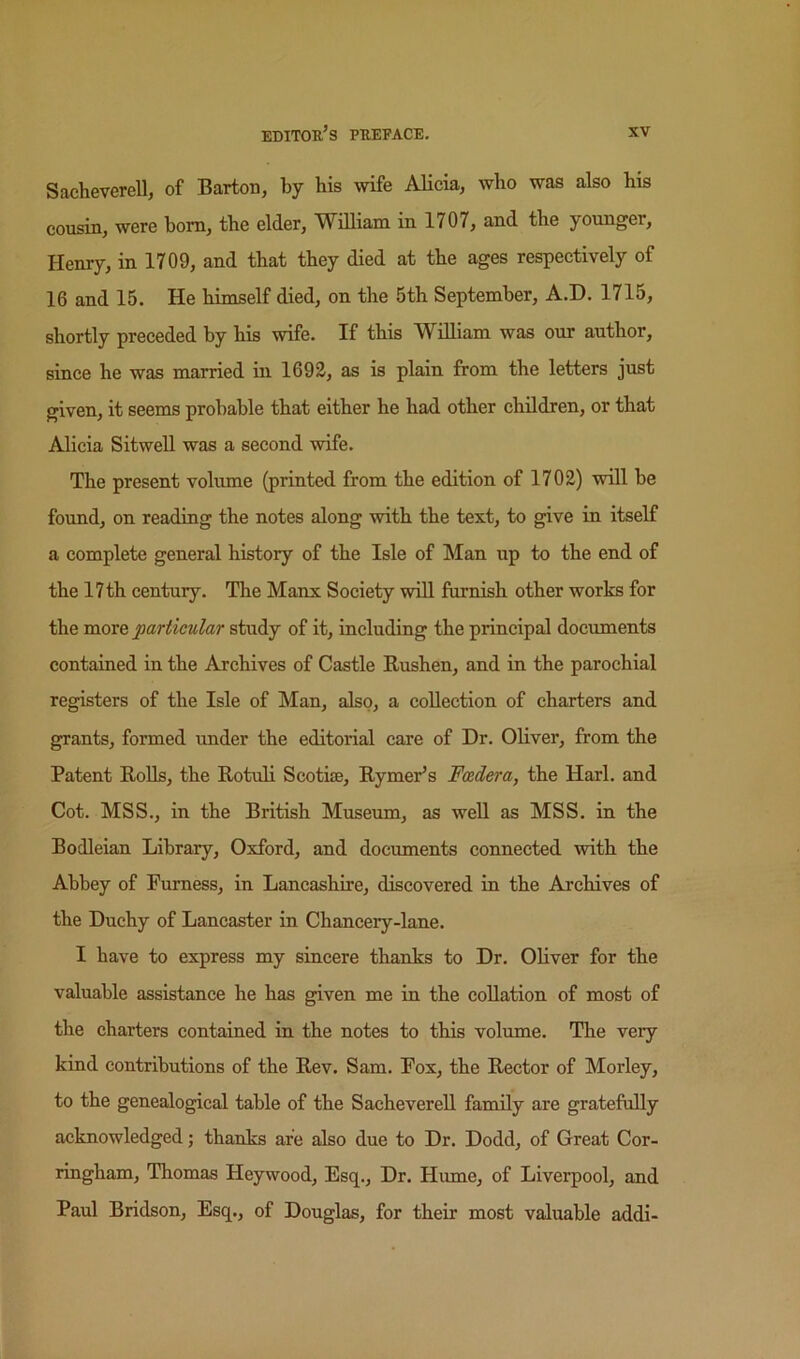 Sacheverell, of Barton, by his \vife AHcia, who was also his cousin, were bom, the elder, WOliam in 1707, and the younger, Henry, in 1709, and that they died at the ages respectively of 16 and 15. He himself died, on the 5th September, A.D. 1715, shortly preceded by his wife. If this Wdliam was our author, since he was married in 1692, as is plain from the letters just given, it seems probable that either he had other children, or that Alicia Sitwell was a second wife. The present volume (printed from the edition of 1702) will be found, on reading the notes along with the text, to give in itself a complete general history of the Isle of Man up to the end of the 17 th century. The Manx Society will ftirnish other works for the more particular study of it, including the principal documents contained in the Archives of Castle Rushen, and in the parochial registers of the Isle of Man, also, a collection of charters and grants, formed under the editorial care of Dr. Oliver, from the Patent RoUs, the Rotuli Scotise, Rymer’s Fcsdera, the Haxl. and Cot. MSS., in the British Museum, as well as MSS. in the Bodleian Library, Oxford, and documents connected with the Abbey of Furness, in Lancashire, discovered in the Archives of the Duchy of Lancaster in Chancery-lane. I have to express my sincere thanks to Dr. Oliver for the valuable assistance he has given me in the collation of most of the charters contained in the notes to this volume. The very kind contributions of the Rev. Sam. Fox, the Rector of Morley, to the genealogical table of the SachevereU family are gratefully acknowledged; thanks are also due to Dr. Dodd, of Great Cor- ringham, Thomas Heywood, Esq., Dr. Hume, of Liverpool, and Paul Bridson, Esq., of Douglas, for their most valuable addi-