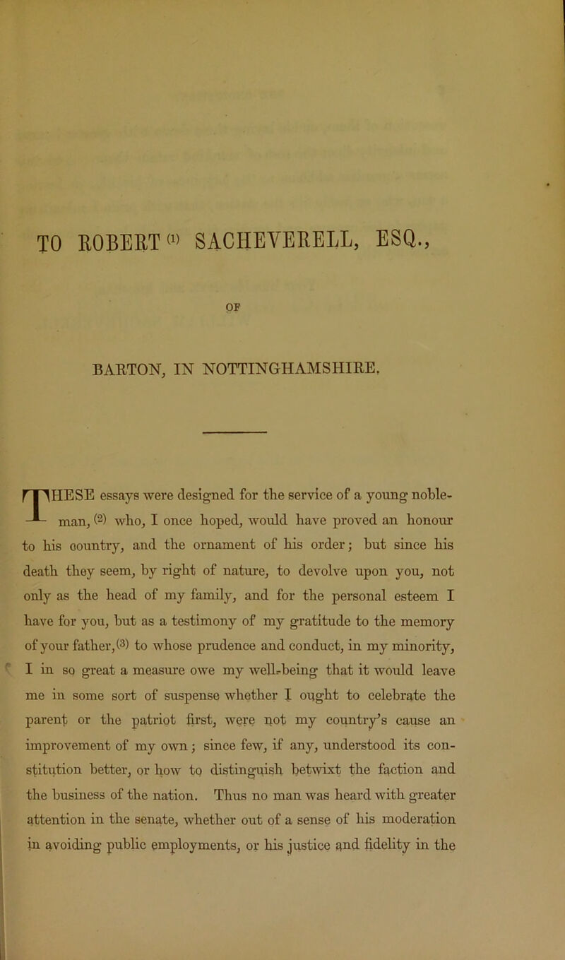 TO ROBERT <« SACHEYERELL, ESQ., OF BARTON, IN NOTTINGHAMSHIRE, r IIHESE essays were designed for the service of a young noble- man, (2) who, I once hoped, would have proved an honour to his country, and the ornament of his order; hut since his death they seem, by right of nature, to devolve upon you, not only as the head of my family, and for the personal esteem I have for you, but as a testimony of my gratitude to the memory of your father, (3) to whose prudence and conduct, in my nainority, I in so great a measure owe my weUrheing that it would leave me in some sold; of suspense whether I ought to celebrate the parent or the patriot first, were not my country's cai^se an improvement of my own; since few, if any, understood its con- stitution better, or how tq distinguish betwixt the faction and the business of the nation. Thus no man was heard with greater attention in the senate, whether out of a sense of his moderation in avoiding public employments, or his justice and fidelity in the