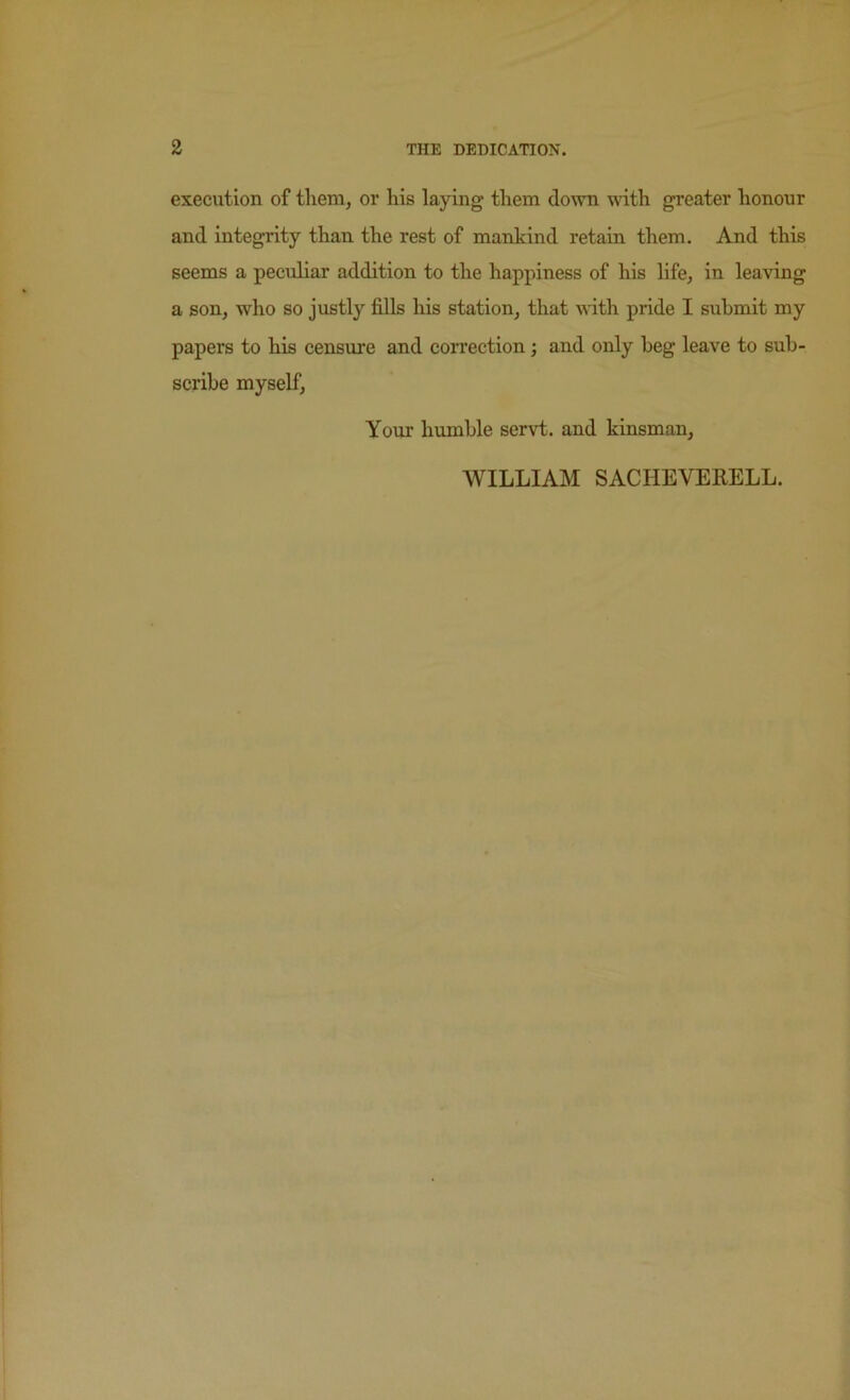 execution of them, or his laying them down with greater honour and integrity than the rest of mankind retain them. And this seems a peculiar addition to the happiness of his life, in leaving a son, who so justly fills his station, that with pride I submit my papers to his censure and correction; and only beg leave to sub- scribe myself, Your humble servt. and kinsman, WILLIAM SACHEVERELL.