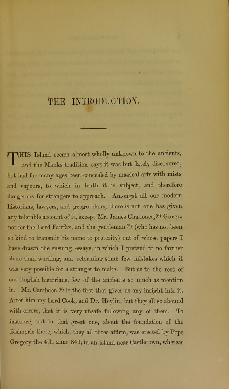 THE INTRODUCTION. This island seems almost wholly unknown to the ancients, and the Manks tradition says it was hut lately discovered, but had for many ages been concealed by magical arts with mists and vapours, to which in truth it is subject, and therefore dangerous for strangers to approach. Amongst all our modem historians, lawyers, and geographers, there is not one has given any tolerable account of it, except Mr. James Challoner,(6) Gover- nor for the Lord Fairfax, and the gentleman 0) (who has not been so kind to transmit his name to posterity) out of whose papers I have drawn the ensuing essays, in which I pretend to no farther share than wording, and reforming some few mistakes which it was very possible for a stranger to make. But as to the rest of our English historians, few of the ancients so much as mention it. Mr. Cambden (8) is the first that gives us any insight into it. Aftei* him my Lord Cook, and Dr. Heylin, but they all so abound with errors, that it is very unsafe following any of them. To instance, but in that great one, about the foundation of the Bishopric there, which, they aU three affirm, was erected by Pope Gregory the 4th, anno 840, in an island near Castletown, whereas