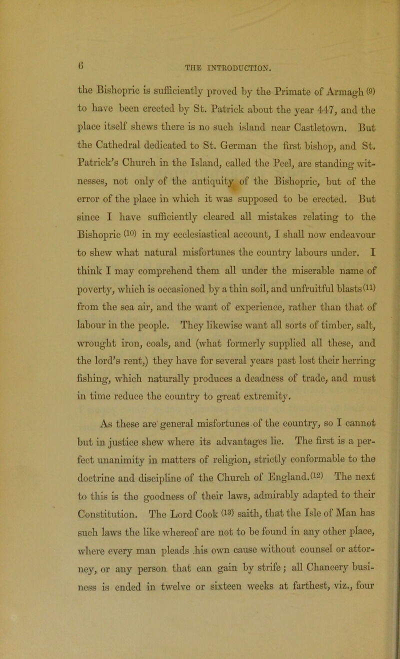 (3 the Bishopric is sufficiently proved hy the Primate of Armagh (0) to have been erected by St. Patrick about the year 447, and the place itself shews there is no such island near Castleto\vn. But the Cathedral dedicated to St. German the first bishop, and St. Patrick’s Church in the Island, called the Peel, are standing wit- nesses, not only of the antiquitj^ of the Bishopric, but of the error of the place in which it was supposed to be erected. But since I have sufficiently cleared all mistakes relating to the Bishopric (i®) in my ecclesiastical accoimt, I shall now endeavour to shew what natural misfortunes the country labours under. I think I may comprehend them aU under the miserable name of poverty, which is occasioned by a thin soil, and unfruitful blasts (n) from the sea air, and the w^ant of experience, rather than that of labour in the people. They like\vise w'ant all sorts of timber, salt, wrought iron, coals, and (what foraierly supplied all these, and the lord’s rent,) they have for several years past lost their herring fishing, which naturally produces a deadness of trade, and must in time reduce the country to great extremity. As these are general misfortunes of the coimtry, so I cannot but in justice shew where its advantages lie. The first is a per- fect unanimity in matters of religion, strictly conformable to the doctrine and discipline of the Church of England. (^2) The next to this is the goodness of their laws, admirably adapted to their Constitution. The Lord Cook saith, that the Isle of Man has such laws the like whereof are not to be found in any other place, where every man pleads .his mvn cause without counsel or attor- ney, or any person that can gain by strife; all Chancery busi- ness is ended in twelve or sixteen weeks at farthest, viz., four