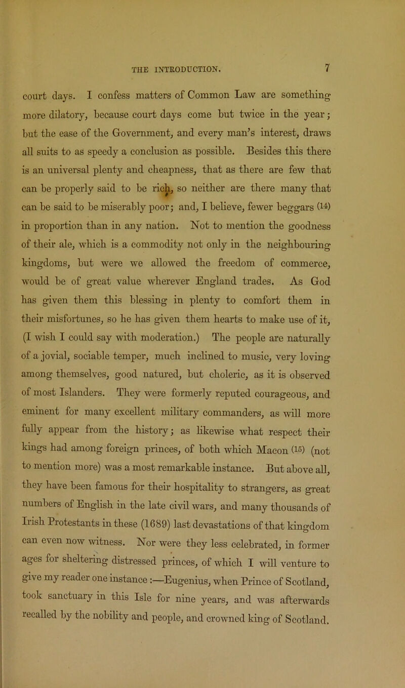 court days. I confess matters of Common Law are something more dilatory, because court days come but twice in the year j but the ease of the Government, and every man’s interest, draws all suits to as speedy a conclusion as possible. Besides this there is an universal plenty and cheapness, that as there are few that can he properly said to be ric^, so neither are there many that can he said to be miserably poor; and, I believe, fewer beggars (i^') in proportion than in any nation. Not to mention the goodness of their ale, which is a commodity not only in the neighboming kingdoms, hut were we allowed the freedom of commerce, would he of great value wherever England trades. As God has given them this blessing in plenty to comfort them in their misfoiiunes, so he has given them hearts to make use of it, (I wish I could say with moderation.) The people are naturally of a jovial, sociable temper, much inchned to music, very loving among themselves, good natured, hut choleric, as it is observed of most Islanders. They were formerly reputed courageous, and eminent for many excellent mihtary commanders, as will more fully appear from the history; as likewise what respect their kings had among foreign princes, of both which Macon (1°) (not to mention more) was a most remarkable instance. But above aU, they have been famous for their hospitality to strangers, as great numbers of Enghsh in the late civil wars, and many thousands of Irish Protestants in these (1689) last devastations of that kingdom can even now witness. Nor were they less celebrated, in former ages for sheltering distressed princes, of which I will venture to give my reader one instance:—Eugenius, when Prince of Scotland, took sanctuary in this Isle for nine years, and was afterwards recalled by the nobihty and people, and crowned king of Scotland.