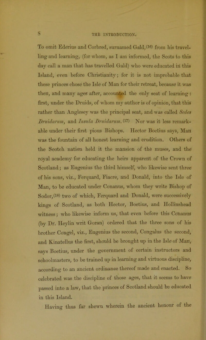 s To omit Ederius and Corbred, surnamed Gald,(i0) from liis travel- ling and learnings (for wliom^ as I am informed, the Scots to this day call a man that has travelled Gald) who were educated iii this Island, even before Christianity; for it is not improbable that these princes chose the Isle of Man for their retreat, because it was then, and many ages after, accounted the only seat of learning : first, under the Druids, of whom my author is of opinion, that this rather than Anglesey was the principal seat, and w as called Sedes Druidarum, and Insula Bruidarum. Nor was it less remark- able under their first pious Bishops. Hector Boetius sayS, Man was the fountain of all honest learning and erudition. Others of the Scotch nation held it the mansion of the muses, and the royal academy for educating the heirs apparent of the Croum of Scotland; as Eugenius the third himself, who likewise sent three of his sons, viz., Ferquard, Fiacre, and Donald, into the Isle of Man, to be educated under Conanus, whom they write Bishop of Sodor,(i8) two of which, Ferquard and Donald, were successively kings of Scotland, as both Hector, Boetius, and Hollinshead wtness j who likemse inform us, that even before this Coiianus (hy Dr. Heylin writ Goran) ordered that the three sons of his brother Congel, viz., Eugenius the second, Congalus the second, and Kinatellus the first, should be brought up in the Isle of Man,- says Boetius, under the government of certain instructors and schoolmasters, to be trained up in learning and virtuous discipline, according to an ancient ordinance thereof made and enacted. So celebrated was the discipline of those ages, that it seems to have passed into a law, that the princes of Scotland should be educated in this Island. Having thus far sbe^vn wherein the ancient honour of the