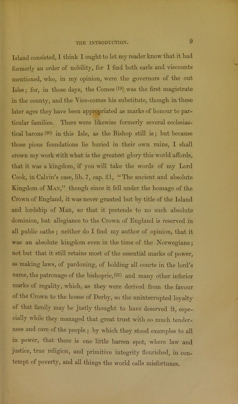 Island consisted, I think I ought to let my reader know that it had formerly an order of nobility, for I find both earls and viscounts mentioned, who, in my opinion, were the governors of the out Isles; for, in those days, the Comes was the first magistrate in the county, and the Vice-comes his substitute, though in these later ages they have been appropriated as marks of honour to par- ticular families. There were likewise formerly several ecclesias- tical barons (20) in this Isle, as the Bishop stiU is; but because those pious foundations lie buried in their own ruins, I shall crown my work Avith what is the greatest gloiy this world affords, that it was a kingdom, if you will take the words of my Lord Cook, in Calvin’s case, lib. 7, cap. 21, ‘^The ancient and absolute Kingdom of Man,” though since it fell under the homage of the Crown of England, it was never granted but by title of the Island and lordship of Man, so that it pretends to no such absolute dominion, but allegiance to the Crovm of England is reserved in all public oaths ; neither do I find my author of opinion^ that it was an absolute kingdom even in the time of the Norwegians; not but that it still retains most of the essential marks of power, as making laws, of pardoning, of holding aU courts in the lord’s name, the patronage of the bishopric, (21) and many other inferior marks of regality, which, as they were derived from the favour of the Crown to the house of Derby, so the uninterrupted loyalty of that family may be justly thought to have deserved it, espe- cially while they managed that great trust with so much tender- ness and care of the people; by which they stood examples to all in power, that there is one little barren spot, where law and justiee, true religion, and primitive integrity flomdshed, in con- tempt of poverty, and all things the world calls misfortunes.