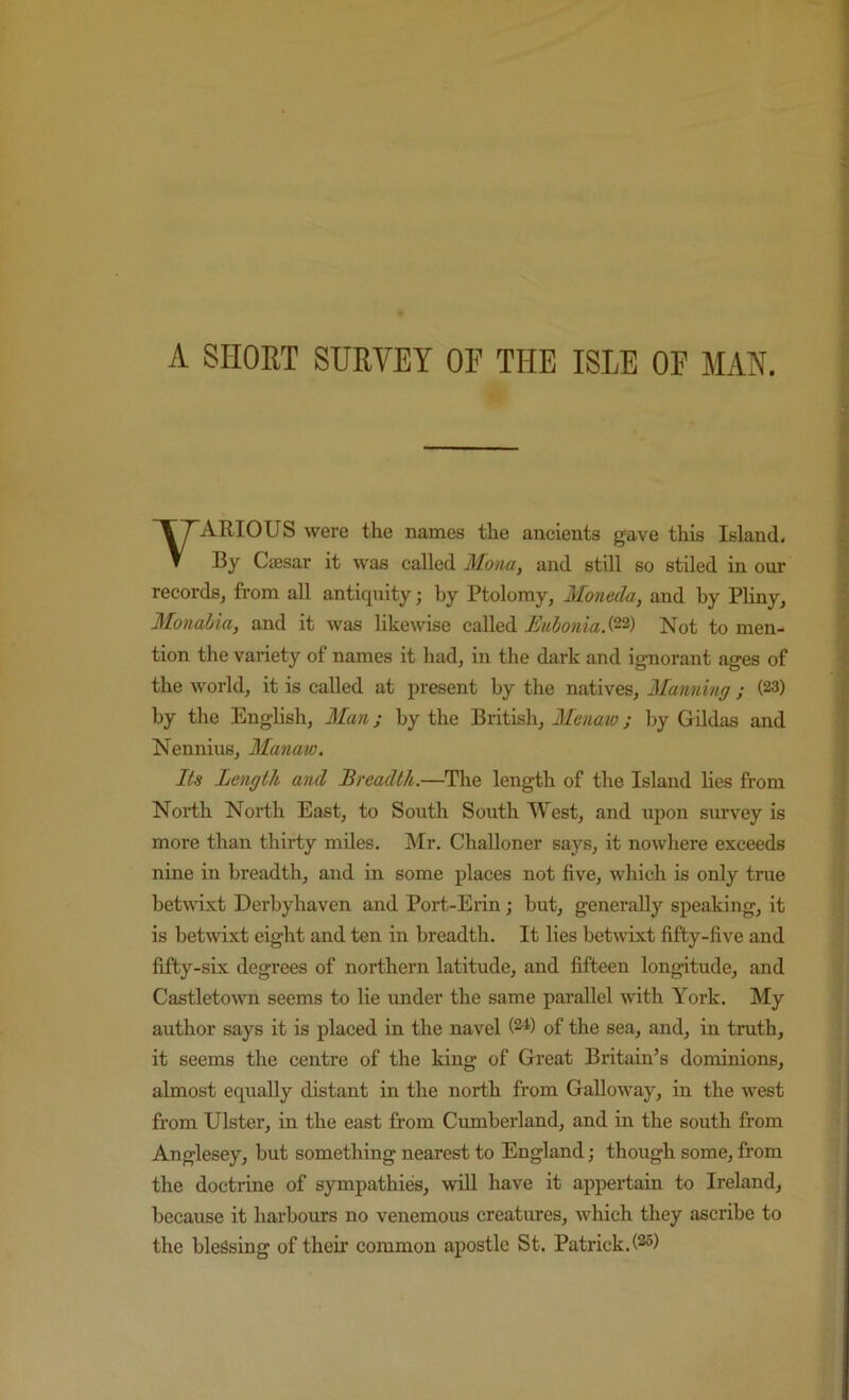 A SHORT SURVEY OF THE ISLE OF MAN. ARIOUS were the names the ancients gave this Island. T By Caesar it was called Mona, and still so stiled in our records, from all antiquity j by Ptolomy, Moneda, and by Pliny, Monaiia, and it was likemse called EuboniaS^'^) Not to men- tion the variety of names it had, in the dark and ignorant ages of the world, it is called at present by the natives, Planning ; (23) by the English, Man; by the British, Menaw; by GUdas and Nennius, Manaw. Its Length and Breadth.—The length of the Island lies from North North East, to South South West, and upon survey is more than thirty miles. Mr. Challoner says, it nowhere exceeds nine in breadth, and in some places not five, which is only true betwixt Derbyhaven and Port-Erin; hut, generally speaking, it is betwixt eight and ten in breadth. It lies betwixt fifty-five and fifty-six degrees of northern latitude, and fifteen longitude, and Castleto\vn seems to lie under the same parallel Muth York. My author says it is placed in the navel (2^) of the sea, and, in truth, it seems the centre of the king of Great Britain’s dominions, almost equally distant in the north from Galloway, in the west from Ulster, in the east from Cumberland, and in the south from Anglesey, but something nearest to England; though some, from the doctrine of sympathies, will have it appertain to Ireland, because it harbours no venemous creatures, which they ascribe to the blessing of their common apostle St. Patrick.(^s)