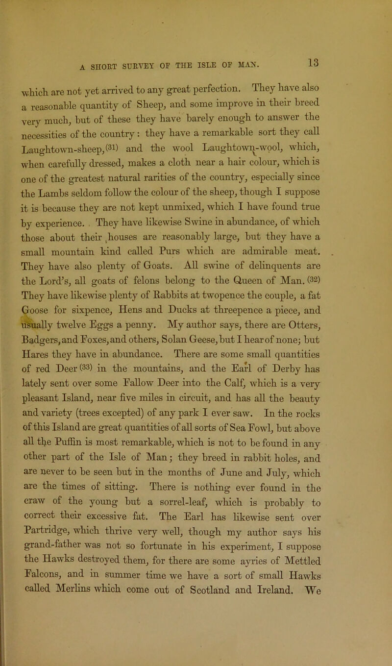 which are not yet arrived to any great perfection. They have also a reasonable quantity of Sheep, and some improve in their breed very much, but of these they have barely enough to answer the necessities of the country: they have a remarkable sort they call Laughtown-sheep,(3i) and the wool Laughtown-wpol, which, when carefully di-essed, makes a cloth near a hair colour, which is one of the greatest natural rarities of the country, especially since the Lambs seldom follow the colour of the sheep, though I suppose it is because they are not kept immixed, which I have found true by experience. . They have likewise Smne in abundance, of which those about their ,houses are reasonably large, hut they have a small mountain kind called Purs which are admirable meat. They have also plenty of Goats. All swine of delinquents are the Lord’s, all goats of felons belong to the Queen of Man. (32) They have likewise plenty of Rabbits at twopence the couple, a fat <^ose for sixpence. Hens and Ducks at threepence a piece, and rftually twelve Eggs a penny. My author says, there are Otters, Badgers, and Boxes, and others. Solan Geese, hut I hear of none; hut Hares they have in abundance. There are some small quantities of red Deer (33) in the mountains, and the Earl of Derby has lately sent over some Fallow Deer into the Calf, which is a very pleasant Island, near five miles in circuit, and has aU the beauty and variety (trees excepted) of any park I ever saw. In the rocks of this Island are great quantities of aU sorts of Sea Fowl, hut above all the Puffin is most remarkable, which is not to be found in any other part of the Isle of Man; they breed in rabbit holes, and are never to he seen hut in the months of June and July, which are the times of sitting. There is nothing ever found in the craw of the young but a sorrel-leaf, which is probably to correct their excessive fat. The Earl has likewise sent over Partridge, which thrive very well, though my author says his grand-father was not so fortunate in his experiment, I suppose the Hawks destroyed them, for there are some ayries of Mettled Falcons, and in summer time we have a sort of small Hawks called Merlins which come out of Scotland and Ireland. We