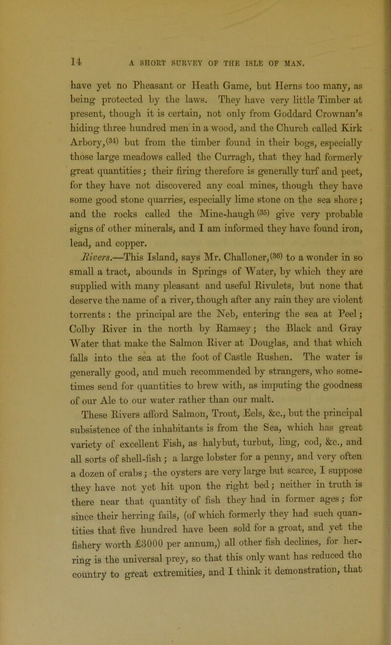 have yet no Pheasant or Heath Game, but Herns too many, as being protected by the laws. They have very little Timber at present, though it is certain, not only from Goddard Cro\vnan’s hiding three hundred men in a wood, and the Church called Kirk Arbory,(34) but from the timber found in their bogs, especially those large meadows called the Curragh, that they had formerly great quantities; their firing therefore is generally turf and peet, for they have not discovered any coal mines, though they have some good stone quarries, especially lime stone on the sea shore; and the rocks called the !Mine-haugh (36) give very probable signs of other minerals, and I am informed they have found iron, lead, and copper. Rivers.—This Island, says Mr. Challoner,(36) to a wonder in so small a tract, abounds in Springs of Water, by which they are supplied with many pleasant and useful Rivnilets, but none that deserve the name of a river, though after any rain they are violent torrents: the principal are the Neb, entering the sea at Peel j Colby River in the north by Ramsey; the Black and Gray Water that make the Salmon River at Douglas, and that which falls into the sea at the foot of Castle Rushen. The water is generally good, and much recommended by strangers, who some- times send for quantities to brew with, as imputing the goodness of our Ale to our water rather than our malt. These Rivers afford Salmon, Trout, Eels, &c., but the principal subsistence of the inhabitants is from the Sea, which has great variety of excellent Eish, as halybut, turbut, ling, cod, &c., and all sorts of shell-fish; a large lobster for a penny, and very often a dozen of crabs; the oysters are very large but scarce, I suppose they have not yet hit upon the right bed; neither in truth is there near that quantity of fish they had in former ages; for since their herring fails, (of which formerly they had such quan- tities that five hundred have been sold for a groat, and yet the fishery worth £3000 per annum,) all other fish declines, for her- ring is the universal prey, so that this only want has reduced the country to great extremities, and I thinlc it demonstration, that