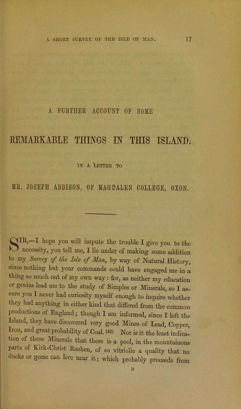 A FURTHER ACCOUNT OF SOME REMARKABLE THINGS IN THIS ISLAND. IN A LETTEK TO MR. JOSEPH ADDISON, OF MAGDALEN COLLEGE, OXON. O m,—I hope you will impute the trouble I give you to the necessity, you teU me, I lie imder of making some addition to my Survey of the Isle of Man, by way of Natural Histoiy, since nothing but your commands could have engaged me in a thing so much out of my own way : for, as neither my education or genius lead me to the study of Simples or Minerals, so I as- sure you I never had curiosity myself enough to inquire whether they had anything in either kind that differed from the common productions of England; though I am informed, since I left the Island, they have discovered very good Mines of Lead, Copper, Iron, and great prohabihly of Coal. (42) Nor is it the least indica- tion of these Minerals that there is a pool, in the mountainous j parts of Kirk-Christ Eushen, of so vitrioHc a quality that no I ducks or geese can Hve near it; which probably proceeds from B