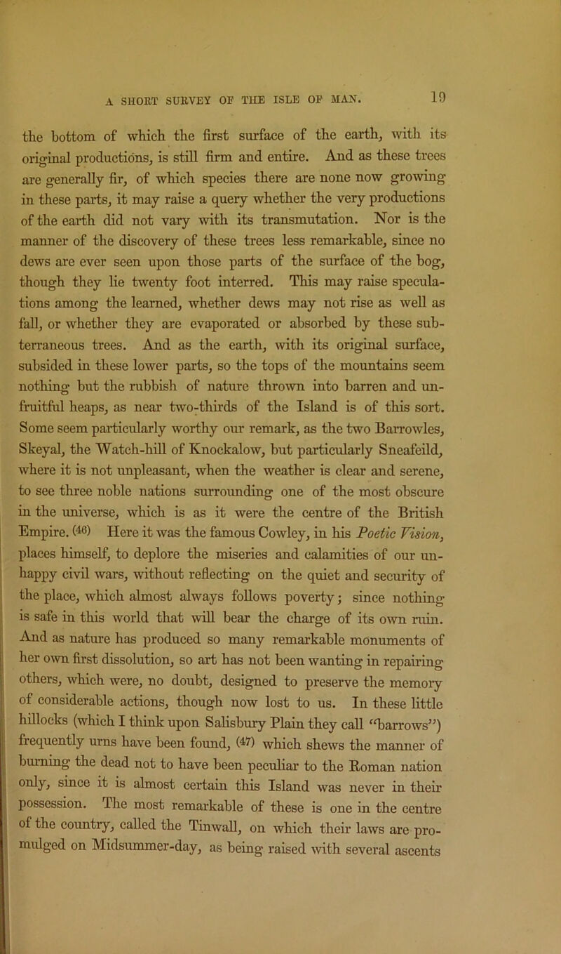 the bottom of which the first surface of the earth, with its original productions, is still firm and entire. And as these trees are generally fir, of which species there are none now growing in these parts, it may raise a query whether the very productions of the earth did not vary with its transmutation. Nor is the manner of the discovery of these trees less remarkable, since no dews are ever seen upon those parts of the surface of the hog, though they lie twenty foot interred. This may raise specula- tions among the learned, whether dews may not rise as well as fall, or whether they are evaporated or absorbed by these sub- terraneous trees. And as the earth, with its original surface, subsided in these lower parts, so the tops of the mountains seem nothing but the rubbish of nature thrown into barren and un- fruitful heaps, as near two-thirds of the Island is of this sort. Some seem particularly worthy our remark, as the two Barrowles, Skeyal, the Watch-hill of Knockalow, but particularly Sneafeild, where it is not unpleasant, when the weather is clear and serene, to see three noble nations surrounding one of the most obscure in the universe, which is as it were the centre of the British Empire. (^6) Here it was the famous Cowley, in his Poetic Vision, places himself, to deplore the miseries and calamities of our un- happy civil wars, without refiecting on the quiet and security of the place, which almost always follows poverty; since nothing is safe in this world that wiU bear the charge of its own ruin. And as nature has produced so many remarkable monuments of her own first dissolution, so art has not been wanting in repairing others, which were, no doubt, designed to preserve the memory of considerable actions, though now lost to us. In these little hillocks (which I think upon Salisbury Plain they call ^T>arrows”) frequently urns have been found, which shews the manner of burning the dead not to have been peculiar to the Roman nation only, since it is almost certain this Island was never in their possession. The most remarkable of these is one in the centre of the coimtry, called the Tinwall, on which their laws are pro- mulged on Midsummer-day, as being raised ^vith several ascents