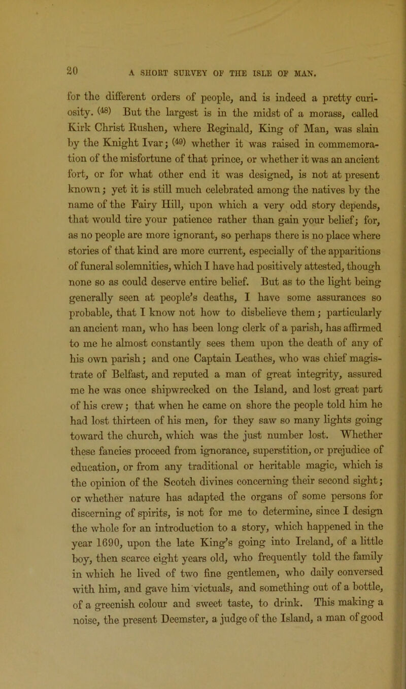 for the different orders of people, and is indeed a pretty cui’i- osity. (^) But the largest is in the midst of a morass, called Kirk Christ Bushen, where Reginald, King of Man, was slain by the Knight Ivar; (^) whether it was raised in commemora- tion of the misfortune of that prince, or whether it was an ancient fort, or for what other end it was designed, is not at present known; yet it is still much celebrated among the natives by the name of the Fairy Hill, upon which a very odd story depends, that would tire your patience rather than gain your belief; for, as no people are more ignorant, so perhaps there is no place where stories of that kind are more current, especially of the apparitions of funeral solemnities, which I have had positively attested, though none so as could deserve entire belief. But as to the light being generally seen at people’s deaths, I have some assurances so probable, that I know not how to disbelieve them; particularly an ancient man, who has been long clerk of a parish, has affirmed to me he almost constantly sees them upon the death of any of his own parish; and one Captain Leathes, who was chief magis- trate of Belfast, and reputed a man of great integrity, assured me he was once shipwrecked on the Island, and lost great part of his crew; that when he came on shore the people told him he had lost thirteen of his men, for they saw so many lights going toward the church, which was the just number lost. Whether these fancies proceed from ignorance, superstition, or prejudice of education, or from any traditional or heritable magic, which is the opinion of the Scotch divines concerning their second sight; , or whether nature has adapted the organs of some persons for discerning of spirits, is not for me to determine, since I design the whole for an introduction to a story, which happened in the year 1690, upon the late King’s going into Ireland, of a little boy, then scarce eight years old, who frequently told the family in which he lived of two fine gentlemen, who daily conversed ' with him, and gave him Adctuals, and something out of a bottle, j of a greenish colour and sweet taste, to drink. This making a } ^ noise, the present Deemster, a judge of the Island, a man of good ; 1