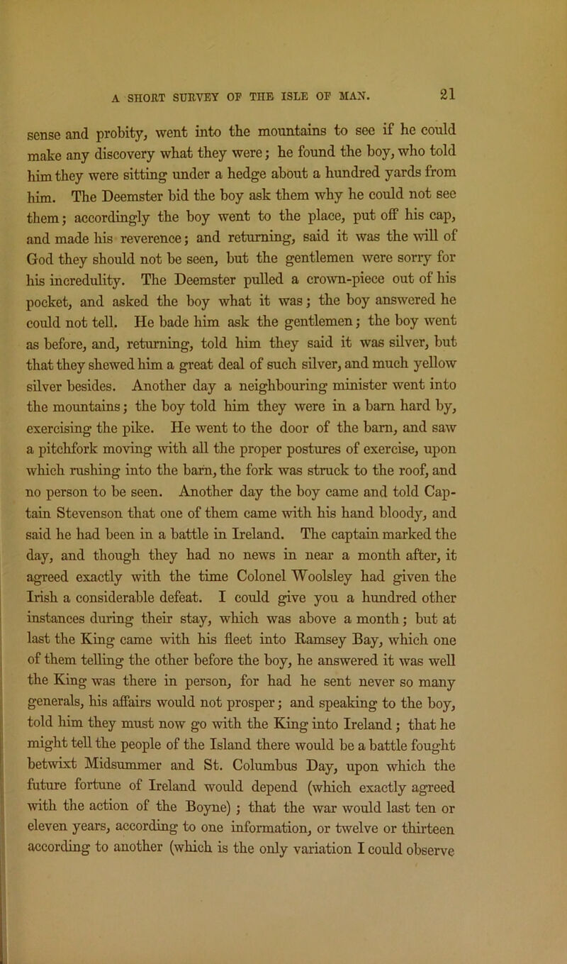 sense and probity, went into the mountains to see if he could make any discovery what they were; he found the boy, who told him they were sitting under a hedge about a hundred yards from him. The Deemster bid the boy ask them why he could not see them; accordingly the boy went to the place, put off his cap, and made his reverence; and returning, said it was the ^vill of God they should not be seen, but the gentlemen were sorry for his incredulity. The Deemster pulled a crown-piece out of his pocket, and asked the boy what it was; the boy answered he could not tell. He bade him ask the gentlemen; the boy went as before, and, returning, told him they said it was silver, but that they shewed him a great deal of such silver, and much yellow silver besides. Another day a neighbouring minister went into the mountains; the boy told him they were in a bam hard by, exercising the pike. He went to the door of the bam, and saw a pitchfork moving with all the proper postures of exercise, upon which rushing into the bam, the fork was struck to the roof, and no person to be seen. Another day the boy came and told Cap- tain Stevenson that one of them came with his hand bloody, and said he had been in a battle in Ireland. The captain marked the day, and though they had no news in near a month after, it agreed exactly with the time Colonel Woolsley had given the Irish a considerable defeat. I could give you a hundred other instances during their stay, which was above a month; but at last the King came with his fleet into Ramsey Bay, which one of them telling the other before the boy, he answered it was well the King was there in person, for had he sent never so many generals, his afiairs would not prosper; and speaking to the boy, told him they must now go with the King into Ireland; that he might teU the people of the Island there would be a battle fought betwixt Midsummer and St. Columbus Day, upon which the future fortune of Ireland would depend (which exactly agreed >vith the action of the Boyne); that the war would last ten or eleven years, according to one information, or twelve or thirteen according to another (which is the only variation I could observe