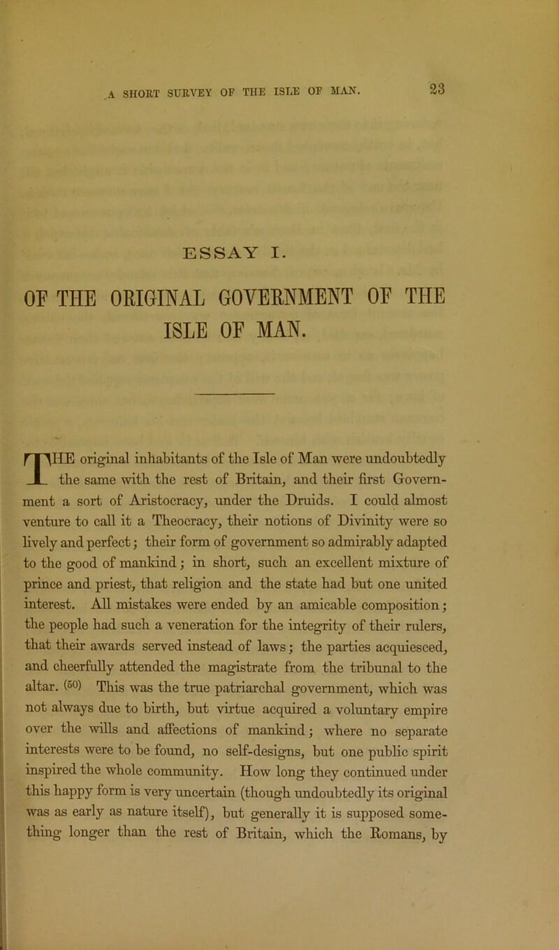 ESSAY I. OF THE ORIGINAL GOVERNMENT OF THE ISLE OF MAN. The original inhabitants of the Isle of Man were undoubtedly the same with the rest of Britain, and their first Govern- ment a sort of Aristocracy, under the Druids. I could almost venture to call it a Theocracy, their notions of Divinity were so lively and perfect; their form of government so admirably adapted to the good of mankind; in short, such an excellent mixture of prince and priest, that religion and the state had but one united interest. All mistakes were ended by an amicable composition; the people had such a veneration for the integrity of their rulers, that their awards served instead of laws; the parties acquiesced, and cheerfully attended the magistrate from the tribunal to the altar, (so) This was the true patriarchal government, which was not always due to birth, but virtue acquired a voluntary empire over the wills and afiections of mankind; where no separate interests were to be found, no self-designs, but one public spirit inspired the whole community. How long they continued under this happy form is very uncertain (though undoubtedly its original was as early as nature itself), but generally it is supposed some- thing longer than the rest of Britain, which the Homans, by