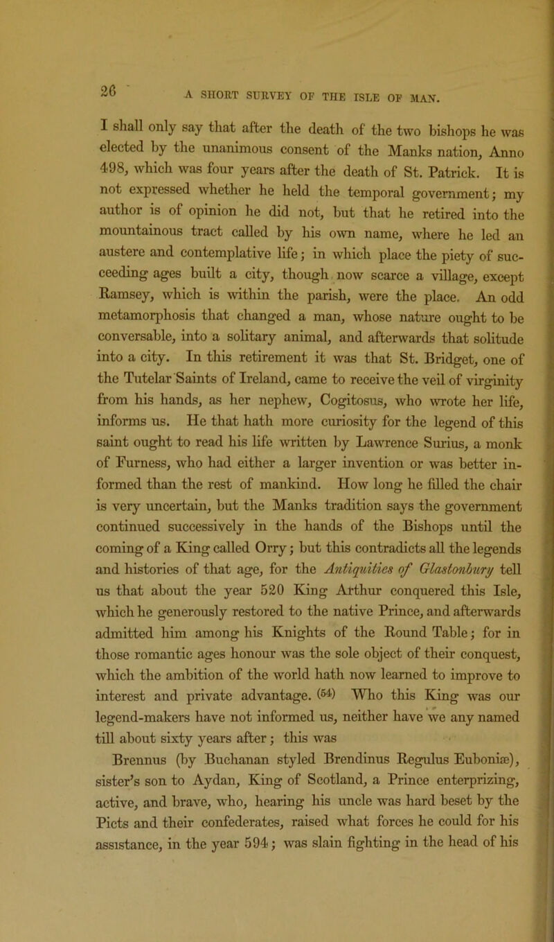 I shall only say that after the death of the two bishops he was elected by the unanimous consent of the Manks nation, Anno 498, which was four years after the death of St. Patrick. It is not expressed whether he held the temporal government; my author is of opinion he did not, but that he retired into the mountainous tract called by his o^vn name, where he led an austere and contemplative life; in which place the piety of suc- ceeding ages budt a city, though now scarce a village, except Ramsey, which is within the parish, were the place. An odd metamorphosis that changed a man, whose nature ought to be conversable, into a solitary animal, and afterwards that solitude into a city. In this retirement it was that St. Bridget, one of the Tutelar Saints of Ireland, came to receive the veil of virginity from his hands, as her nephew, Cogitosus, who wrote her life, informs us. He that hath more curiosity for the legend of this saint ought to read his life written by Lawrence Surius, a monk of Furness, who had either a larger invention or was better in- formed than the rest of mankind. How long he filled the chair is very uncertain, but the Manks tradition says the government continued successively in the hands of the Bishops until the coming of a King called Orry; but this contradicts all the legends and histories of that age, for the Antiqtdties of Glastonhuri/ teU us that about the year 520 King Arthur conquered this Isle, which he generously restored to the native Prince, and afterwards admitted him among his Knights of the Round Table; for in those romantic ages honom* was the sole object of their conquest, which the ambition of the world hath now learned to improve to interest and private advantage. (®^) Who this King was our legend-makers have not informed us, neither have we any named till about sixty years after; this was Brennus (by Buchanan styled Brendinus Regulus Euboni®), sister’s son to Aydan, King of Scotland, a Prince enterprizing, active, and brave, who, hearing his uncle was hard beset by the ^ Piets and their confederates, raised what forces he could for his i assistance, in the year 594; was slain fighting in the head of his |