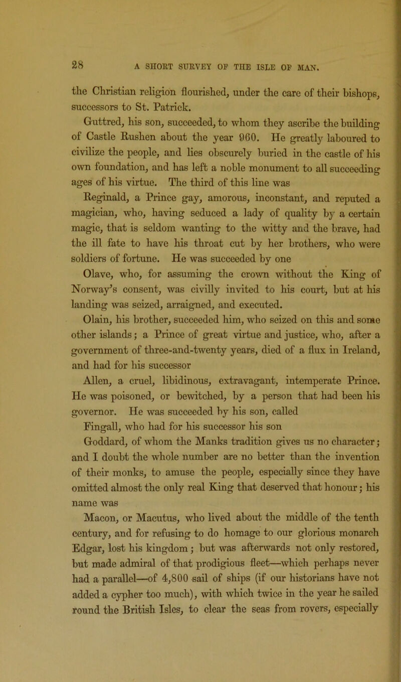 the Christian religion flourished, under the care of their bishops, successors to St. Patrick. Guttred, his son, succeeded, to whom they ascribe the building of Castle Rushen about the year 960. He greatly laboured to civilize the people, and lies obscurely buried in the castle of his own foundation, and has left a noble monument to all succeeding ages of his virtue. The third of this line was Reginald, a Prince gay, amorous, inconstant, and reputed a magician, who, having seduced a lady of quality by a certain magic, that is seldom wanting to the ■witty and the brave, had the ill fate 'to have his throat cut by her brothers, who were soldiers of fortune. He was succeeded by one Olave, who, for assuming the crown ■without the King of Norway^s consent, was civiUy in-vited to his court, but at his landing was seized, arraigned, and executed. Olain, his brother, succeeded him, who seized on this and some other islands; a Prince of great -virtue and justice, who, after a government of three-and-twenty years, died of a flux in Ireland, and had for liis successor Allen, a cruel, libidinous, extravagant, in^temperate Prince. He was poisoned, or bewitched, by a person that had been his governor. He was succeeded by his son, called Pingall, who had for his successor his son Goddard, of whom the Manks tradition gives us no character; and I doubt the whole number are no better than the invention of their monks, to amuse the people, especially since they have omitted almost the only real King that deserved that honour; his name was Macon, or Macutus, who lived about the middle of the tenth century, and for refusing to do homage to our glorious monarch Edgar, lost his kingdom; but was afterwards not only restored, but made admiral of that prodigious fleet—which perhaps never had a parallel—of 4,800 sail of ships (if our historians have not added a cypher too much), with which twice in the year he sailed round the British Isles, to clear the seas from rovers, especially