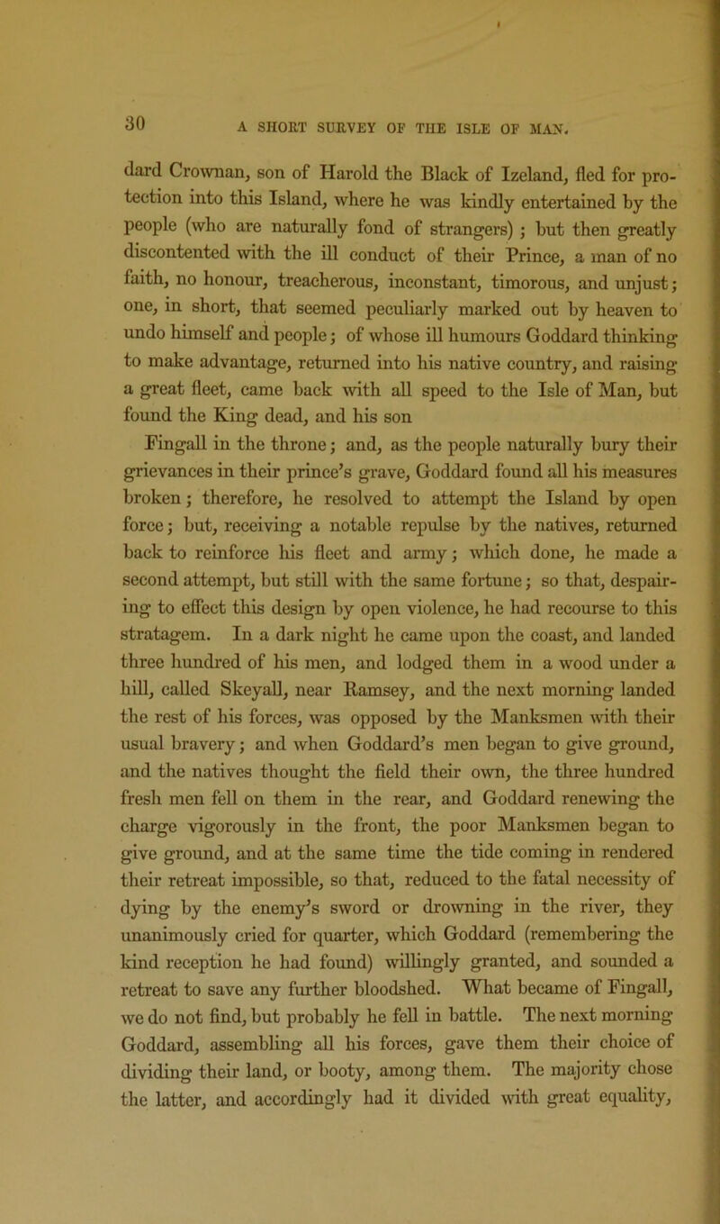 (lard Crownan, son of Harold the Black of Izeland, fled for pro- tection into this Island, where he was kindly entertained by the people (who are naturally fond of strangers) ; but then greatly discontented \vith the ill conduct of their Prince, a man of no faith, no honour, treacherous, inconstant, timorous, and unjust; one, in short, that seemed peculiarly marked out by heaven to undo himself and people; of whose ill humours Goddard thinking to make advantage, retimied into his native country, and raising a great fleet, came back with aU speed to the Isle of Man, but foimd the King dead, and his son FingaU in the throne; and, as the people naturally bury their grievances in their prince’s grave, Goddard found all his measures broken; therefore, he resolved to attempt the Island by open force; but, receiving a notable repulse by the natives, returned back to reinforce his fleet and army; which done, he made a second attempt, but stdl with the same fortune; so that, despair- ing to effect this design by open violence, he had recourse to this stratagem. In a dark night he came upon the coast, and landed three hundred of his men, and lodged them in a wood under a hdl, called SkeyaU, near Ramsey, and the next morning landed the rest of his forces, was opposed by the Manksmen mth their usual bravery; and when Goddard’s men began to give ground, and the natives thought the field their own, the three hundred fresh men fell on them in the rear, and Goddard renewing the charge vigorously in the front, the poor Manksmen began to give groimd, and at the same time the tide coming in rendered their retreat impossible, so that, reduced to the fatal necessity of dying by the enemy’s sword or dro\vning in the river, they unanimously cried for quarter, which Goddard (remembering the kind reception he had found) willingly granted, and sounded a retreat to save any further bloodshed. What became of Fingall, we do not find, but probably he fell in battle. The next morning Goddard, assembling all his forces, gave them their choice of dividing their land, or booty, among them. The majority chose the latter, and accordingly had it divided with great equality.