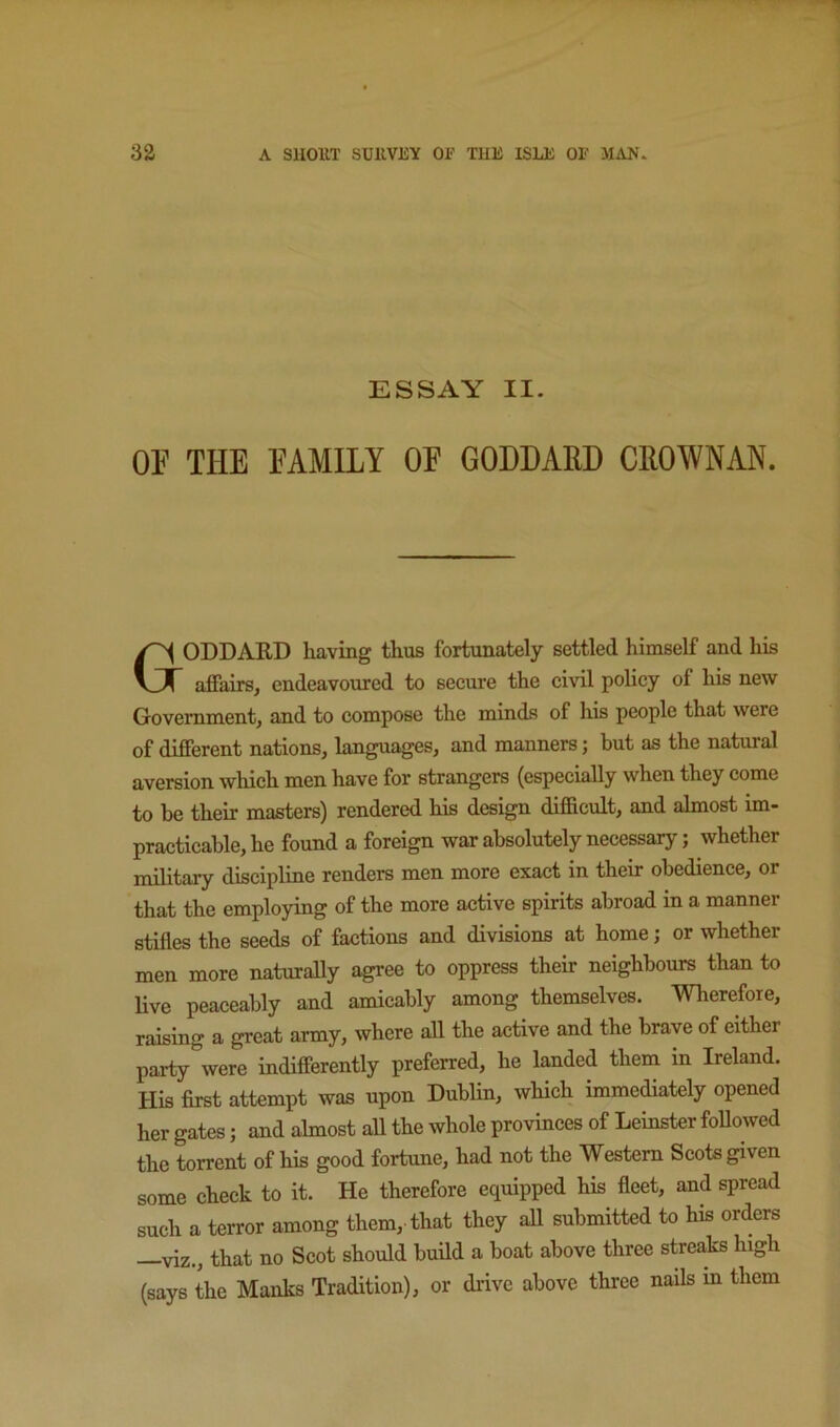 ESSAY II. OE THE FAMILY OF GODDARD CROWNAN. Goddard having thus fortunately settled himself and his affairs, endeavoured to secure the civil policy of his new Government, and to compose the minds of his people that were of different nations, languages, and manners; but as the natural aversion which men have for strangers (especially when they come to be their masters) rendered his design difficult, and almost im- practicable, he found a foreign war absolutely necessary; whether military discipline renders men more exact in their obedience, or that the employing of the more active spirits abroad in a manner stifles the seeds of factions and divisions at home; or whether men more naturally agree to oppress their neighbours than to live peaceably and amicably among themselves. Wherefore, raising a great army, where all the active and the brave of either party were indifferently preferred, he landed them in Ireland. His first attempt was upon Dublin, which immediately opened her gates; and almost all the whole provinces of Leinster followed the torrent of his good fortune, had not the Western Scots given some check to it. He therefore equipped his fleet, and spread such a terror among them, that they all submitted to his orders —viz., that no Scot should build a boat above three streaks high (says the Manks Tradition), or drive above three nails m them