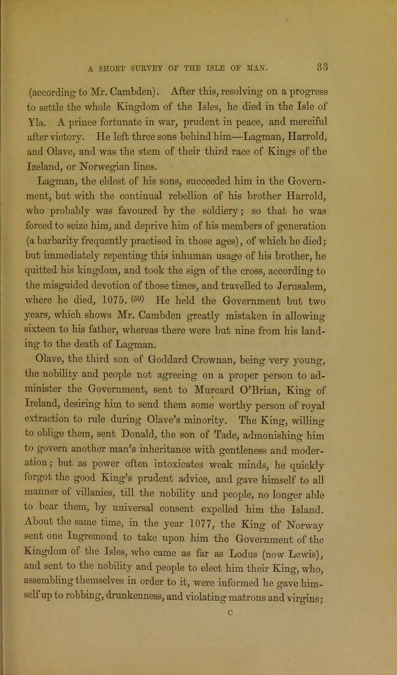 (according to Mr. Cambden). After this, resolving on a progress to settle the whole Kingdom of the Isles, he died in the Isle of Yla. A prince fortunate in war, prudent in peace, and merciful after victoiy. He left three sons behind him—Lagman, Harrold, and Olave, and was the stem of their third race of Kings of the Izeland, or Norwegian lines. Lagman, the eldest of his sons, succeeded him in the Govern- ment, but with the continual rebellion of his brother Harrold, who probably was favoured by the soldiery; so that he was forced to seize him, and deprive him of his members of generation (a barbarity frequently practised in those ages), of which he died; hut immediately repenting this inhuman usage of his brother, he quitted his kingdom, and took the sign of the cross, according to the misguided devotion of those times, and travelled to Jerusalem, where he died, 1075. He held the Government but two years, which shows Mr. Cambden greatly mistaken in allowing sixteen to his father, whereas there were but nine from his land- ing to the death of Lagman. Olave, the third son of Goddard Crownan, being very yoimg, the nobility and people not agreeing on a proper person to ad- minister the Government, sent to Murcard O’Brian, King of Ireland, desiring him to send them some worthy person of royal extraction to rule during Olave’s minority. The King, willing to oblige them, sent Donald, the son of Tade, admonishing him to govern another man’s inheritance with gentleness and moder- ation; but as power often intoxicates weak minds, he quickly forgot the good King’s prudent advice, and gave himself to aU manner of villanies, till the nobility and people, no longer able to bear them, by universal consent expelled him the Island. About the same time, in the year 1077, the King of Norway sent one Ingremond to take upon him the Government of the Kingdom of the Isles, who came as far as Lodus (now Lewis), and sent to the nobility and people to elect him their King, who, assembling themselves in order to it, were informed he gave him- self up to robbing, drunkenness, and violating matrons and virgins; c