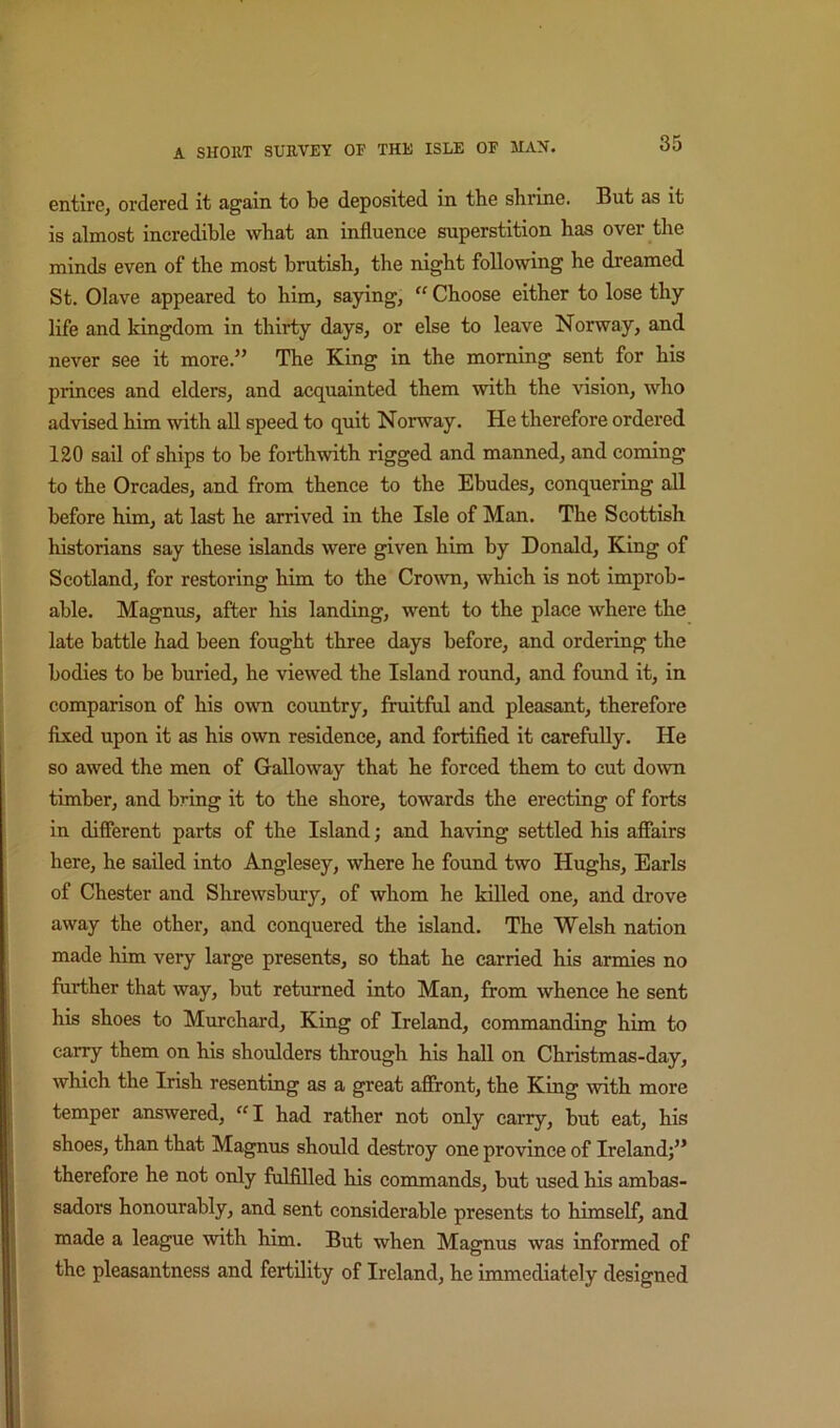 entire, ordered it again to be deposited in the sbrine. But as it is almost incredible what an influence superstition has over the minds even of the most brutish, the night following he dreamed St. Olave appeared to him, saying,  Choose either to lose thy life and kingdom in thirty days, or else to leave Norway, and never see it more.” The King in the morning sent for his princes and elders, and acquainted them with the vision, who advised him with all speed to quit Norway. He therefore ordered 120 sail of ships to be forthwith rigged and manned, and coming to the Oreades, and from thence to the Ebudes, conquering all before him, at last he arrived in the Isle of Man. The Scottish historians say these islands were given him by Donald, King of Scotland, for restoring him to the Cro\vn, which is not improb- able. Magnus, after his landing, went to the place where the late battle had been fought three days before, and ordering the bodies to be buried, he viewed the Island round, and found it, in comparison of his own country, fruitful and pleasant, therefore flxed upon it as his own residence, and fortified it carefully. He so awed the men of Galloway that he forced them to cut down timber, and bring it to the shore, towards the erecting of forts in different parts of the Island; and having settled his aflfairs here, he sailed into Anglesey, where he found two Hughs, Earls of Chester and Shrewsbury, of whom he killed one, and drove away the other, and conquered the island. The Welsh nation made him very large presents, so that he carried his armies no further that way, but returned into Man, from whence he sent his shoes to Murchard, King of Ireland, commanding him to carry them on his shoulders through his hall on Christmas-day, which the Irish resenting as a great affront, the King with more temper answered, “I had rather not only carry, but eat, his shoes, than that Magnus should destroy one province of Ireland)” therefore he not only ftdfilled his commands, but used his ambas- sadors honourably, and sent considerable presents to himself, and made a league with him. But when Magnus was informed of the pleasantness and fertility of Ireland, he immediately designed