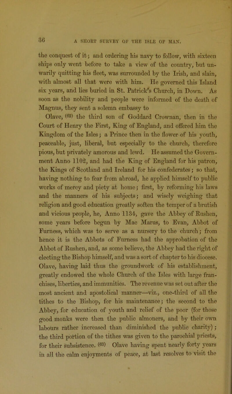 the conquest of it; and ordering his navy to follow, with sixteen ships only went before to take a view of the country, hut un- warily quitting his fleet, was surrounded by the Irish, and slain, with almost all that were w-ith him. He governed this Island six years, and lies buried in St. Patrick’s Church, in Doivn. As soon as the nobility and people were informed of the death of Magnus, they sent a solemn embassy to Olave, (62) the third son of Goddard Crownan, then in the Court of Henry the First, King of England, and offered him the Kingdom of the Isles; a Prince then in the flower of his youth, peaceable, just, liberal, but especially to the church, therefore pious, but privately amorous and lewd. He assumed the Govern- ment Anno 1102, and had the King of England for his patron, the Kings of Scotland and Ireland for his confederates; so that, having nothing to fear from abroad, he applied himself to public works of mercy and piety at home; first, by reforming his laws and the manners of his subjects; and wisely weighing that religion and good education greatly soften the temper of a brutish and vicious people, he. Anno 1134, gave the Abbey of Rushen, some years before begun by Mac Marus, to Evan, Abbot of Furness, which was to serve as a nursery to the church; from hence it is the Abbots of Furness had the approbation of the Abbot of Rushen, and, as some believe, the Abbey had the right of electing the Bishop himself, and was a sort of chapter to his diocese. Olave, having laid thus the groundwork of his establishment, greatly endowed the whole Church of the Isles with large fran- chises, liberties, and immunities. The revenue was set out after the most ancient and apostolical manner—^viz., one-third of all the tithes to the Bishop, for his maintenance; the second to the Abbey, for education of youth and relief of the poor (for those good monks were then the public almoners, and by their own labours rather increased than diminished the public charity); the third portion of the tithes was given to the parochial priests, for their subsistence. (®3) Olave having spent nearly forty years in all the calm enjoyments of peace, at last resolves to visit the