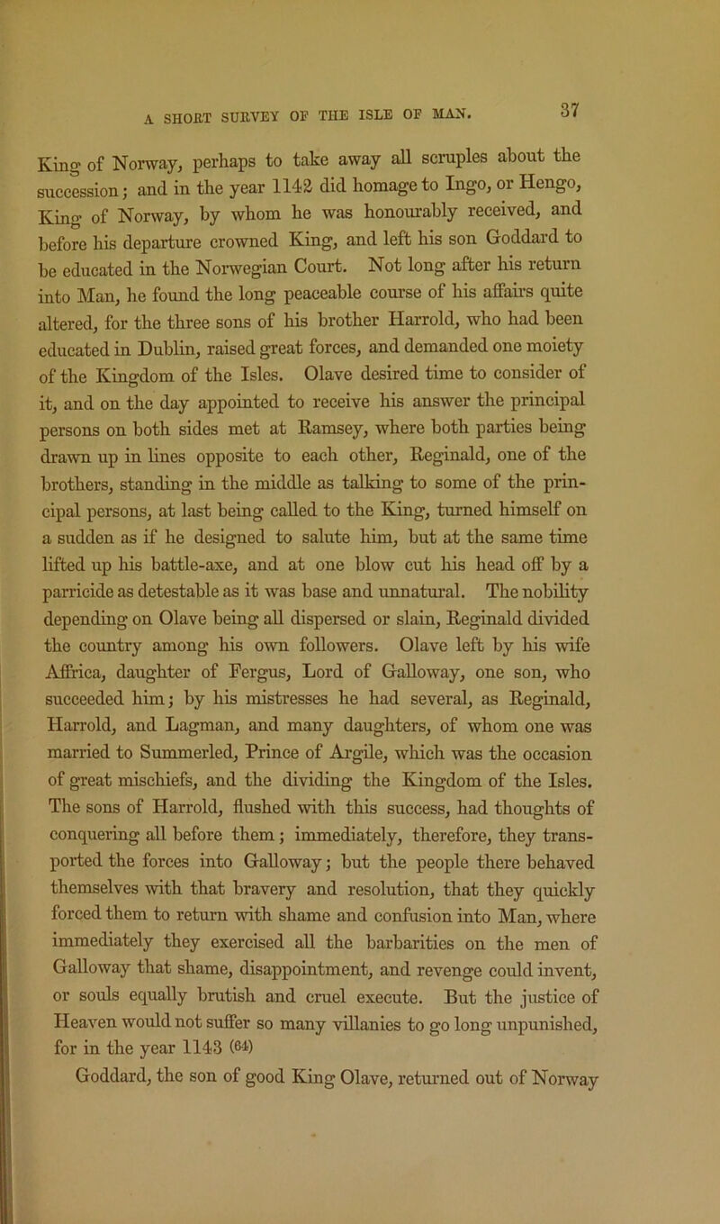 King of Norway, perhaps to take away all scruples about the succession; and in the year 1142 did homage to Ingo, or Hengo, King of Norway, by whom he was honourably received, and before his departure crowned King, and left his son Goddard to he educated in the Norwegian Court. Not long after his return into Man, he found the long peaceable course of his affairs quite altered, for the three sons of his brother Harrold, who had been educated in Dublin, raised great forces, and demanded one moiety of the Kingdom of the Isles. Olave desired time to consider of it, and on the day appointed to receive his answer the principal persons on both sides met at Ramsey, where both parties being drawn up in lines opposite to each other, Reginald, one of the brothers, standing in the middle as talking to some of the prin- cipal persons, at last being called to the King, turned himself on a sudden as if he designed to salute him, but at the same time lifted up his battle-axe, and at one blow cut his head off by a parricide as detestable as it was base and unnatm-al. The nobility depending on Olave being all dispersed or slain, Reginald divided the country among his own followers. Olave left by his wife Affrica, daughter of Fergus, Lord of Galloway, one son, who succeeded him; by his mistresses he had several, as Reginald, Harrold, and Lagman, and many daughters, of whom one was married to Summerled, Prince of Argile, which was the occasion of great mischiefs, and the dividing the Kingdom of the Isles. The sons of Harrold, flushed with this success, had thoughts of conquering all before them; immediately, therefore, they trans- ported the forces into Galloway; but the people there behaved themselves with that bravery and resolution, that they quickly forced them to return with shame and confiision into Man, where immediately they exercised all the barbarities on the men of Galloway that shame, disappointment, and revenge could invent, or souls equally brutish and cruel execute. But the justice of Heaven would not suffer so many villanies to go long unpunished, for in the year 1143 (64) Goddard, the son of good King Olave, returned out of Norway