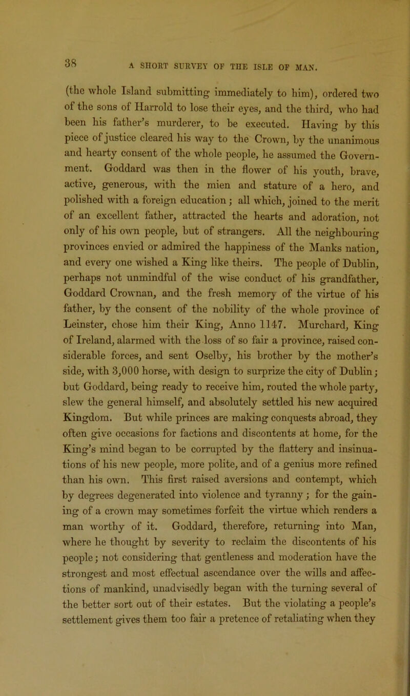 (the whole Island submitting immediately to him), ordered two of the sons of Harrold to lose their eyes, and the third, who had been his father s murderer, to be executed. Having by this piece of justice cleared his way to the Crown, by the unanimous and hearty consent of the whole people, he assumed the Govern- ment. Goddard was then in the flower of his youth, brave, active, generous, with the mien and stature of a hero, and polished with a foreign education; all which, joined to the merit of an excellent father, attracted the hearts and adoration, not only of his o^vn people, but of strangers. All the neighbouring provinces envied or admired the happiness of the Manks nation, and every one Avdshed a King like theirs. The people of Dublin, perhaps not unmindful of the wise conduct of his grandfather, Goddard Crownan, and the fresh memory of the virtue of his father, by the consent of the nobility of the whole province of Leinster, chose him their King, Anno 1147. Murchard, King of Ireland, alarmed with the loss of so fair a province, raised con- siderable forces, and sent Oselby, his brother by the mother’s side, with 3,000 horse, with design to surprize the city of Dublin; but Goddard, being ready to receive him, routed the whole party, slew the general himself, and absolutely settled his new acquired Kingdom. But while princes are making conquests abroad, they often give occasions for factions and discontents at home, for the King’s mind began to be corrupted by the flattery and insinua- tions of his new people, more polite, and of a genius more refined than his own. This first raised aversions and contempt, which by degrees degenerated into violence and tyranny; for the gain- ing of a crown may sometimes forfeit the virtue which renders a man worthy of it. Goddard, therefore, returning into Man, where he thought by severity to reclaim the discontents of his people; not considering that gentleness and moderation have the strongest and most efiectual ascendance over the wills and affec- tions of mankind, unadvisedly began with the turning several of the better sort out of their estates. But the violating a people’s settlement gives them too fair a pretence of retaliating when they