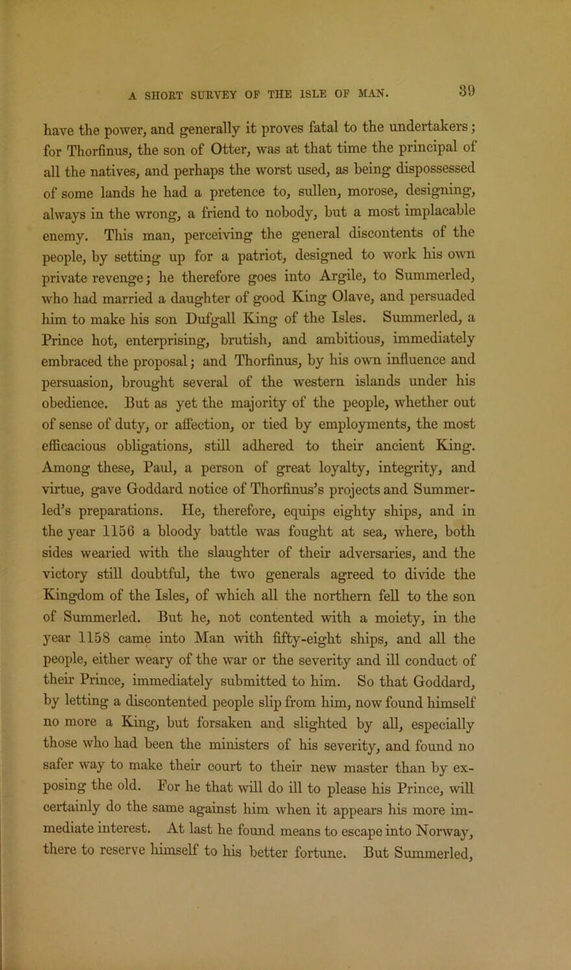 have the power, and generally it proves fatal to the undertakers; for Thorfinus, the son of Otter, was at that time the principal of all the natives, and perhaps the worst used, as being dispossessed of some lands he had a pretence to, sullen, morose, designing, always in the wrong, a friend to nobody, but a most implacable enemy. This man, perceiving the general discontents of the people, by setting up for a patriot, designed to work his owi private revenge; he therefore goes into Argile, to Summerled, who had married a daughter of good King Olave, and persuaded him to make his son Dufgall King of the Isles. Summerled, a Prince hot, enterprising, brutish, and ambitious, immediately embraced the proposal; and Thorfinus, by his own influence and persuasion, brought several of the western islands under his obedience. But as yet the majority of the people, whether out of sense of duty, or afiection, or tied by employments, the most efficacious obligations, stHl adhered to their ancient King. Among these, Paul, a person of great loyalty, integrity, and virtue, gave Goddard notice of Thorfinus’s projects and Summer- led’s preparations. He, therefore, equips eighty ships, and in the year 1156 a bloody battle was fought at sea, where, both sides wearied with the slaughter of their adversaries, and the victory still doubtful, the two generals agreed to divide the Kingdom of the Isles, of which all the northern fell to the son of Summerled. But he, not contented with a moiety, in the year 1158 came into Man with fifty-eight ships, and aU the people, either weary of the war or the severity and ill conduct of their Prince, immediately submitted to him. So that Goddard, by letting a discontented people slip from him, now found himself no more a King, but forsaken and slighted by all, especially those who had been the ministers of his severity, and found no safer way to make their court to their new master than by ex- posing the old. For he that will do ill to please his Prince, will certainly do the same against him when it appears his more im- mediate interest. At last he found means to escape into Norway, there to reserve himself to his better fortune. But Summerled,