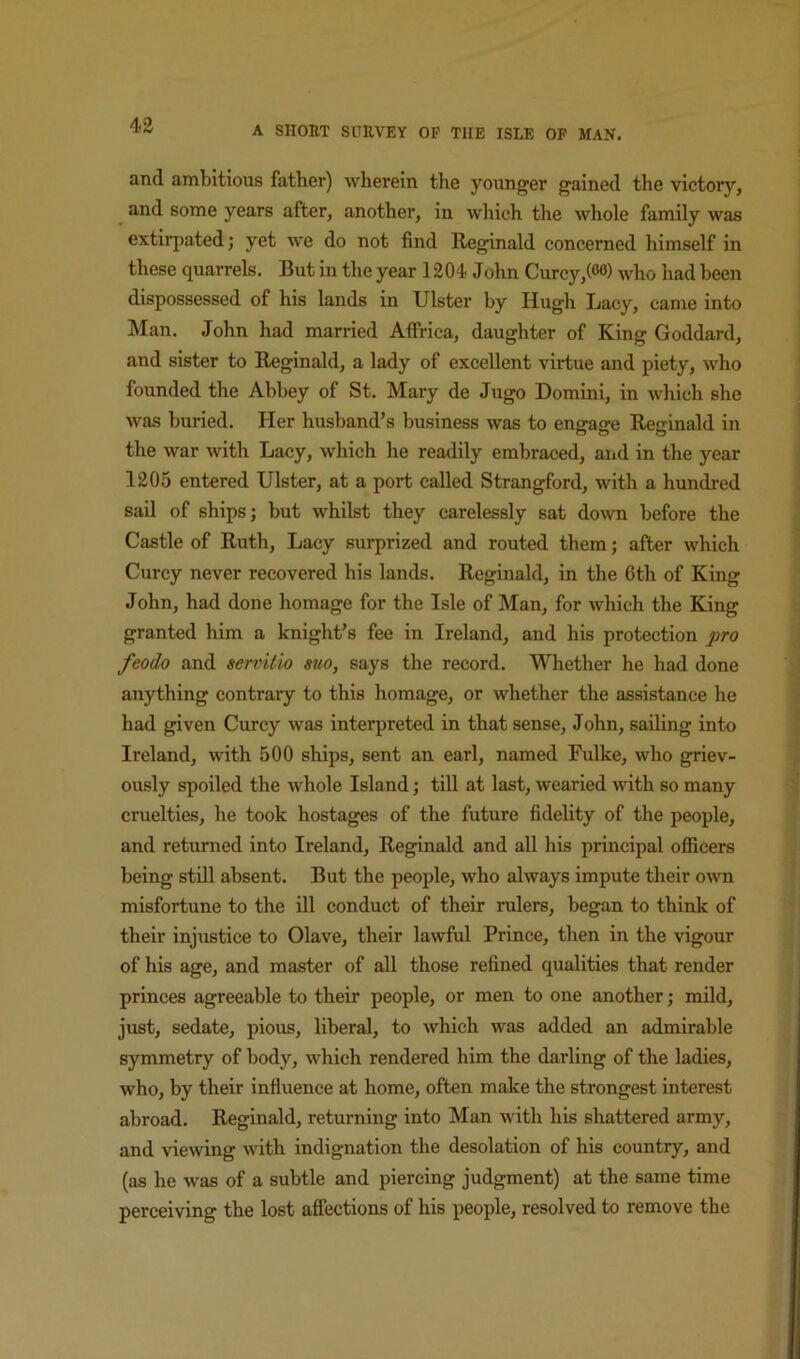 and ambitious father) wherein the younger gained the victory, ^ and some years after, another, in which the whole family was extirpated; yet we do not find Reginald concerned himself in these quarrels. But in the year 1204 John Curcy,(®®) who had been dispossessed of his lands in Ulster by Hugh Lacy, came into Man, John had married Affrica, daughter of King Goddard, and sister to Reginald, a lady of excellent virtue and piety, who founded the Abbey of St. Mary de Jugo Domini, in which she was buried. Her husband’s business was to engage Reginald in the war with Lacy, which he readily embraced, and in the year 1205 entered Ulster, at a port called Strangford, with a hundred sail of ships; but whilst they carelessly sat down before the Castle of Ruth, Lacy surprized and routed them; after which Curcy never recovered his lands. Reginald, in the 6th of King John, had done homage for the Isle of Man, for which the King granted him a knight’s fee in Ireland, and his protection pro feodo and servitio suo, says the record. Whether he had done anything contrary to this homage, or whether the assistance he had given Curcy was interpreted in that sense, John, sailing into Ireland, with 500 ships, sent an earl, named Fulke, who griev- ously spoiled the whole Island; till at last, wearied mth so many cruelties, he took hostages of the future fidelity of the people, and returned into Ireland, Reginald and all his principal ofiicers being still absent. But the people, who always impute their own misfortune to the ill conduct of their rulers, began to think of their inj\istice to Olave, their lawful Prince, then in the vigour of his age, and master of all those refined qualities that render princes agreeable to their people, or men to one another; mild, just, sedate, pious, liberal, to which was added an admirable symmetry of body, which rendered him the darling of the ladies, who, by their infiuence at home, often make the strongest interest abroad. Reginald, returning into Man with his shattered army, and viewing with indignation the desolation of his country, and (as he was of a subtle and piercing judgment) at the same time perceiving the lost afiections of his people, resolved to remove the