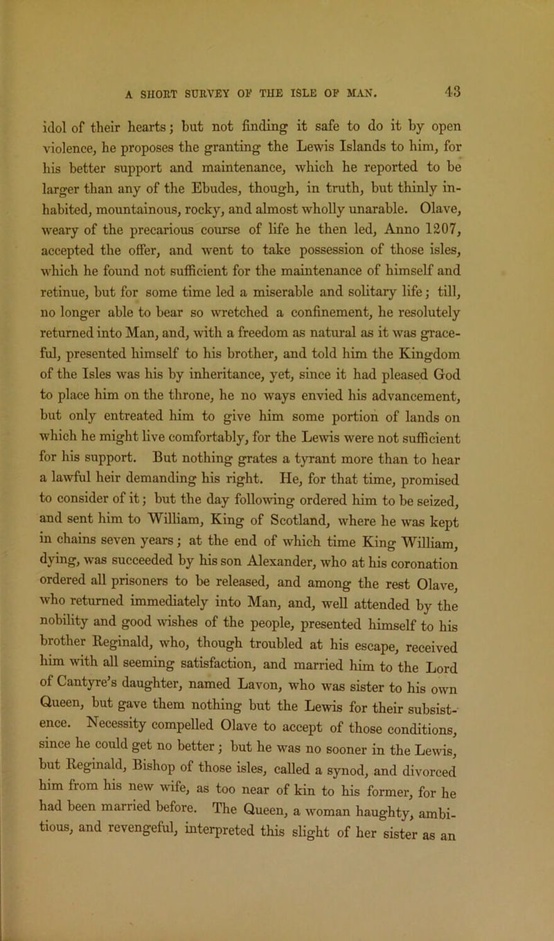 idol of their hearts; but not finding it safe to do it by open violence, he proposes the granting the Lewis Islands to him, for his better support and maintenance, which he reported to be larger than any of the Ebudes, though, in truth, but thinly in- habited, mountainous, rocky, and almost wholly unarable. Olave, weary of the precarious course of life he then led. Anno 1207, accepted the ofier, and went to take possession of those isles, which he found not sufficient for the maintenance of himself and retinue, but for some time led a miserable and solitary life; till, no longer able to bear so wretched a confinement, he resolutely returned into Man, and, with a freedom as natural as it was grace- ful, presented himself to his brother, and told him the Kingdom of the Isles was his by inheritance, yet, since it had pleased God to place him on the throne, he no ways envied his advancement, but only entreated him to give him some portion of lands on which he might live comfortably, for the Lewis were not sufficient for his support. But nothing grates a tyrant more than to hear a lawful heir demanding his right. He, for that time, promised to consider of it; but the day following ordered him to be seized, and sent him to William, King of Scotland, where he was kept in chains seven years; at the end of which time King William, dying, was succeeded by his son Alexander, who at his coronation ordered all prisoners to be released, and among the rest Olave, who returned immediately into Man, and, well attended by the nobility and good mshes of the people, presented himself to his brother Reginald, who, though troubled at his escape, received him with all seeming satisfaction, and married him to the Lord of Cantyre’s daughter, named Lavon, who was sister to his own Queen, but gave them nothing but the Lewis for their subsist- ence. Necessity eompeUed Olave to accept of those conditions, since he could get no better; but he was no sooner in the Lewis, but Reginald, Bishop of those isles, called a synod, and divorced him from his new wife, as too near of kin to his former, for he had been married before. The Queen, a woman haughty, ambi- tious, and revengeful, interpreted this slight of her sister as an