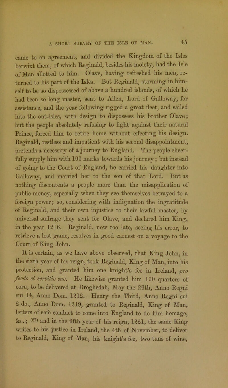 came to an agreement, and divided the Kingdom of the Isles betwixt them, of which Keginald, besides his moiety, had the Isle of Man allotted to him. Olave, having refreshed his men, re- turned to his part of the Isles. But Reginald, storming in him- self to be so dispossessed of above a hundred islands, of which he had been so long master, sent to ARen, Lord of Galloway, for assistance, and the year following rigged a gi-eat fleet, and sailed into the out-isles, with design to dispossess his brother Olave j but the people absolutely refusing to fight against then’ natm-al Prince, forced him to retire home without efiecting his design. Reginald, restless and impatient with his second disappointment, pretends a necessity of a journey to England. The people cheer- fully supply him with 100 marks towards his journey; but instead of going to the Court of England, he carried his daughter into Galloway, and married her to the son of that Lord. But as nothing discontents a people more than the misapplication of puhhc money, especially when they see themselves betrayed to a foreign power; so, considering with indignation the ingratitude of Reginald, and their OAvn injustice to their lawful master, by universal sufibage they sent for Olave, and declared him King, in the year 1216. Reginald, now too late, seeing his error, to retrieve a lost game, resolves in good earnest on a voyage to the Court of King John. It is certain, as we have above observed, that King John, in the sixth year of his reign, took Reginald, King of Man, into his protection, and granted him one knighPs fee in Ireland, pro feodo et servitio suo. He likewise granted him 100 quarters of corn, to be dehvered at Droghedah, May the 26th, Anno Regni sui 14, Anno Dom. 1212. Henry the Third, Anno Regni sui 2 do., Aimo Dom. 1219, granted to Reginald, King of Man, letters of safe conduct to come into England to do him homage, &c.; and in the fifth year of his reign, 1221, the same King writes to his justice in Ireland, the 4th of November, to deliver to Reginald, King of Man, his knight’s fee, two tuns of wine.