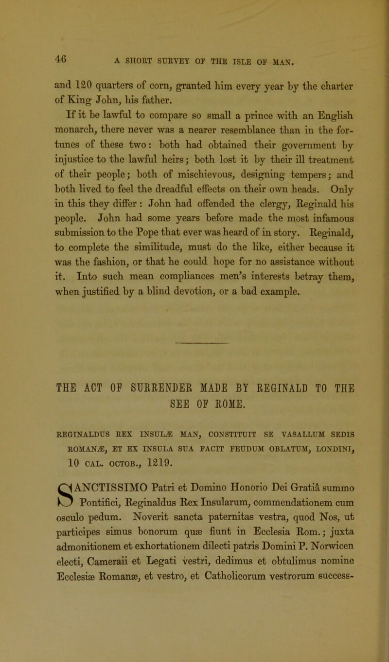 and 120 quarters of com, granted him every year by the charter of King John, his father. If it be lawful to compare so small a prince with an English monarch, there never was a nearer resemblance than in the for- tunes of these two: both had obtained their government by injustice to the lawful heirs; both lost it by their ill treatment of their people; both of mischievous, designing tempers; and both lived to feel the dreadful effects on their o^vn heads. Only in this they differ : John had offended the clergy, Reginald his people. John had some years before made the most infamous submission to the Pope that ever was heard of in story. Reginald, to complete the similitude, must do the like, either because it was the fashion, or that he could hope for no assistance without it. Into such mean compliances men’s interests betray them, when justified by a blind devotion, or a bad example. THE ACT OF SURRENDER MADE BY REGINALD TO THE SEE OP ROME. REGINALDUS REX INSUL® MAN, CONSTITUIT SE VASALLUM SEDIS ROMANiE, ET EX INSULA SUA FACIT FEUDUM OBLATUM, LONDINI, 10 CAL. OCTOB., 1219. SANCTISSIMO Patri et Domino Honorio Dei Gratis, summo Pontifici, Reginaldus Rex Insularum, commendationem cum osculo pedum. Noverit sancta pateraitas vestra, quod Nos, ut particlpes simus bonoram quse fiunt in Ecclesia Rom.; juxta admonitionem et exhortationem dilecti patris Domini P. Norwicen electi, Cameraii et Legati vestri, dedimus et obtulimus nomine Ecclesise Romanse, et vestro, et Catholicorum vestrorum success-