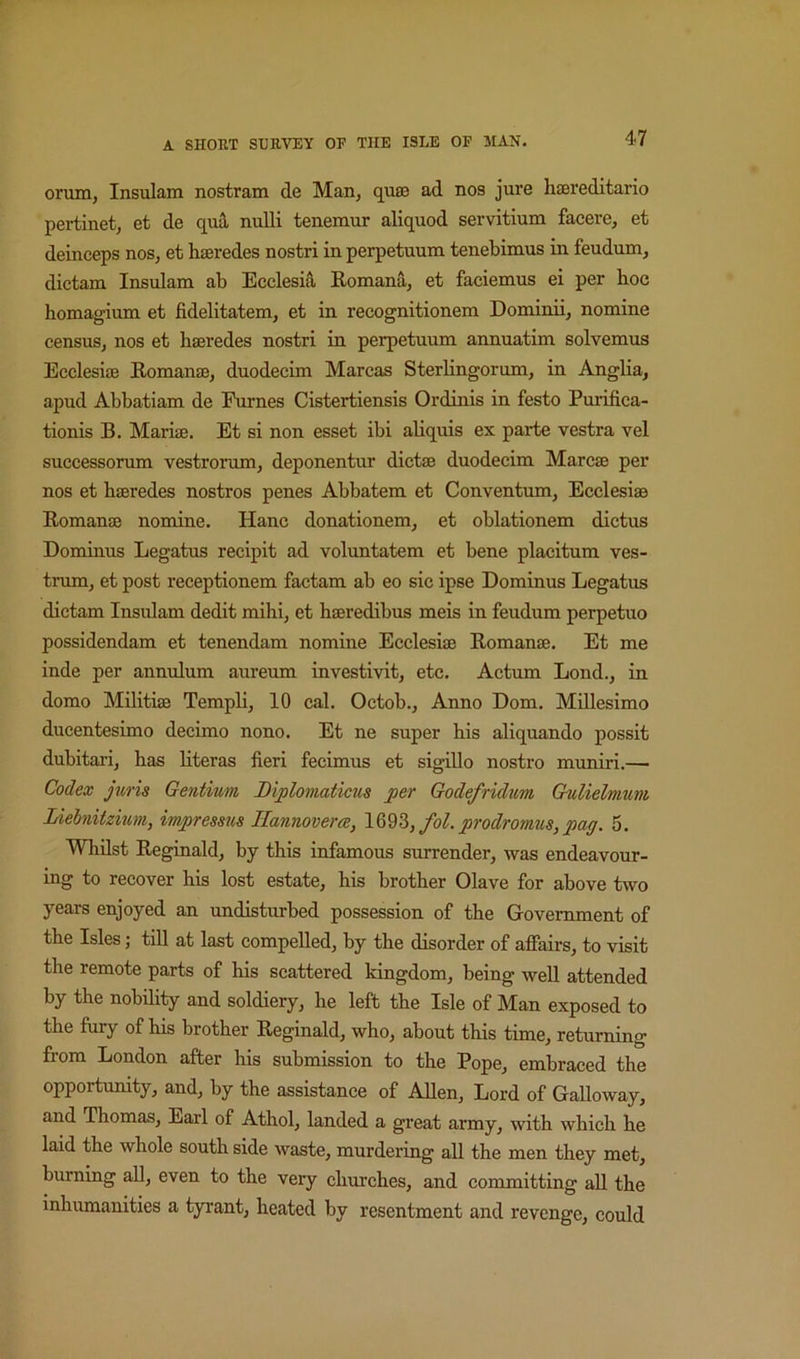 orum, Insulam nostram de Man, quie ad nos jure haereditario pertinet, et de quS, nulli tenemur aliquod servitium facere, et deinceps nos, et haeredes nostri in perpetuum tenebimus in feudum, dictam Insulam ab Ecclesia Romana, et faeiemus ei per hoc homagium et fidelitatem, et in recognitionem Dominii, nomine census, nos et haeredes nostri in perpetuum annuatim solvemus Ecclesiae Romanae, duodecim Marcas Sterhngorum, in Anglia, apud Abbatiam de Eurnes Cistertiensis Ordinis in festo Purifica- tionis B. Mariae. Et si non esset ibi aliquis ex parte vestra vel successorum vestrorum, deponentur dictae duodecim Marcae per nos et haeredes nostros penes Abbatem et Conventum, Ecclesiae Romanae nomine. Hanc donationem, et oblationem dictus Dominus Legatus recipit ad voluntatem et bene placitum ves- trum, et post receptionem factam ab eo sic ipse Dominus Legatus dictam Insidam dedit mihi, et haeredibus meis in feudum perpetuo possidendam et tenendam nomine Ecclesiae Romanae, Et me inde per annulum aureum investivit, etc. Actum Lond., in domo Militiae Templi, 10 cal. Octob., Anno Dom, Millesimo ducentesimo decimo nono. Et ne super his aliquando possit dubitari, has hteras fieri fecimus et sigillo nostro muniri.—■ Codex juris Gentium Biploniaticus per Godefridum Gulielmum lAebnitzium, impressus Hannover a, fol. prodromus, pag. 5. Whilst Reginald, by this infamous surrender, was endeavour- ing to recover his lost estate, his brother Olave for above two years enjoyed an undisturbed possession of the Government of the Isles; till at last compelled, by the disorder of affairs, to visit the remote parts of his scattered kingdom, being well attended by the nobility and soldiery, he left the Isle of Man exposed to the fury of his brother Reginald, who, about this time, returning from London after his submission to the Pope, embraced the opportumty, and, by the assistance of Allen, Lord of Galloway, and Thomas, Earl of Athol, landed a great army, with which he laid the whole south side waste, murdering all the men they met, burning aU, even to the very chm’ches, and committing aU the inhumanities a tyrant, heated by resentment and revenge, could
