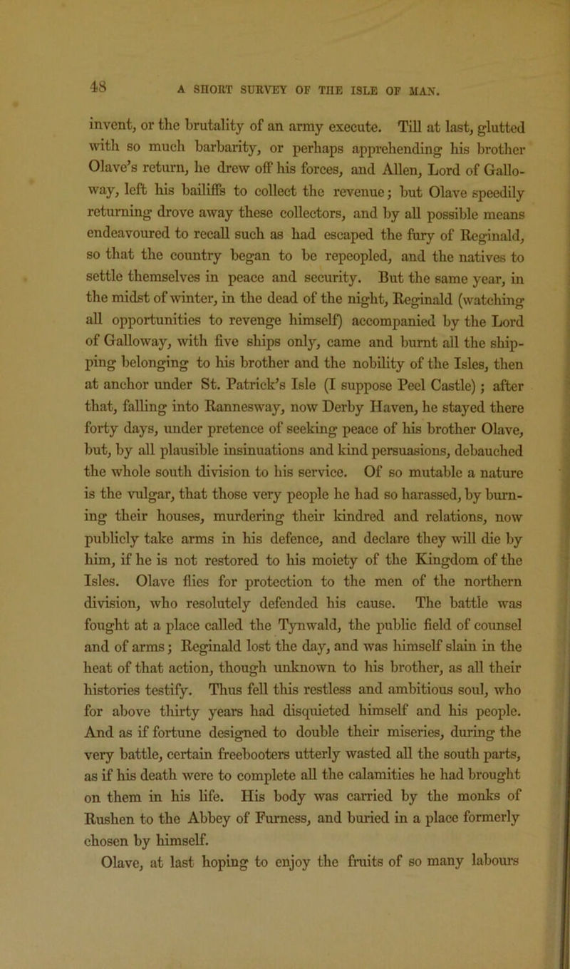 invent, or the brutality of an army execute. Till at last, glutted with so much barbarity, or perhaps apprehending his brother Olave’s return, he drew off his forces, and Allen, Lord of Gallo- way, left his bailiffs to collect the revenue; but Olave speedily returning drove away these collectors, and by aU possible means endeavoured to recall such as had escaped the fury of Reginald, so that the country began to be repeopled, and the natives to settle themselves in peace and security. But the same year, in the midst of -winter, in the dead of the night, Reginald (watching aU opportunities to revenge himself) accompanied by the Lord of Galloway, with five ships only, came and burnt all the ship- ping belonging to his brother and the nobility of the Isles, then at anchor under St. Patrick’s Isle (I suppose Peel Castle); after that, falling into Rannesway, now Derby Haven, he stayed there forty days, under pretence of seeking peace of his brother Olave, but, by all plausible insinuations and kind persuasions, debauched the whole south division to his service. Of so mutable a nature is the -vulgar, that those very people he had so harassed, by burn- ing their houses, mindering their kindred and relations, now publicly take arms in his defence, and declare they will die by him, if he is not restored to his moiety of the Kingdom of the Isles. Olave flies for protection to the men of the northern division, who resolutely defended his cause. The battle was fought at a place called the Tynwald, the public field of counsel and of arms j Reginald lost the day, and was himself slain in the heat of that action, though unknown to his brother, as all their histories testify. Thus fell this restless and ambitious soul, who for above thirty years had disquieted himself and his people. And as if fortune designed to double their miseries, during the very battle, certain freebooters utterly wasted all the south parts, as if his death were to complete all the calamities he had brought on them in his life. His body was carried by the monks of Rushen to the Abbey of Furness, and buried in a place formerly chosen by himself. Olave, at last hoping to enjoy the fruits of so many labours