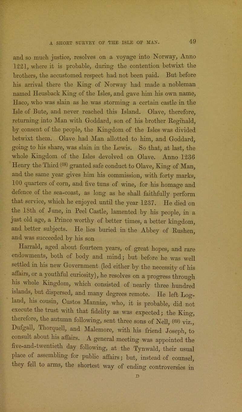 and SO much justice, resolves on a voyage into Norway, Anno 1221, where it is probable, during the contention betwixt the brothers, the accustomed respect had not been paid. But before his arrival there the King of Norway had made a nobleman named Heusback King of the Isles, and gave him his own name, Haco, who was slain as he was storming a certain castle in the Isle of Bute, and never reached this Island. Olave, therefore, returning into Man mth Goddard, son of his brother Kegihald, by consent of the people, the Kingdom of the Isles was divided betwixt them. Olave had Man allotted to him, and Goddard, going to his share, was slain in the Lewis. So that, at last, the whole Kingdom of the Isles devolved on Olave. Anno 1236 Henry the Thii-d(68) granted safe conduct to Olave, King of Man, and the same year gives him his commission, with forty marks, 100 quarters of corn, and five tuns of wine, for his homaire and defence of the sea-coast, as long as he shall faithfully perform that service, which he enjoyed until the year 1237. He died on the 18th of June, in Peel Castle, lamented by his people, in a just old age, a Prince worthy of better times, a better kingdom, and better subjects. He lies buried in the Abbey of Kushen, and was succeeded by his son Hai’rald, aged about fourteen years, of great hopes, and rare endowments, both of body and mind; but before he was well settled in his new Government (led either by the necessity of his affairs, or a youthful curiosity), he resolves on a progress through his whole Kingdom, which consisted of nearly three hundred islands, but dispersed, and many degrees remote. He left Log- land, his cousin. Gustos Manniffi, who, it is probable, did not execute the trust with that fidelity as was expected; the King, therefore, the autumn following, sent three sons of NeU, (69) viz., Dufgall, Thorquell, and Malemore, with his friend Joseph, to consult about his affairs. A general meeting was appointed the five-and-twentieth day foUowing, at the Tynwald, their usual place of assembling for public affairs; but, instead of counsel, they fell to aims, the shortest way of ending controversies in n