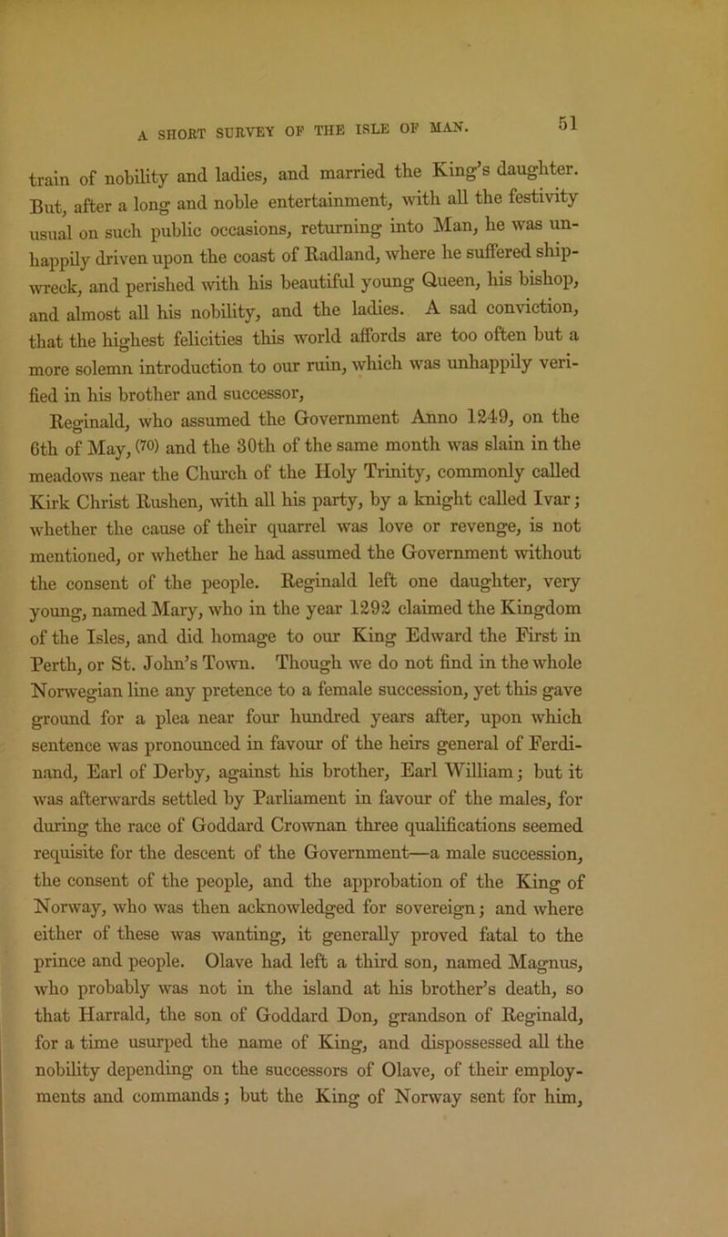 train of nobility and ladies, and married the King’s daughter. But, after a long and noble entertainment, with all the festivity usual on such public occasions, returning into Man, he was un- happily driven upon the coast of Badland, where he suffered ship- ivreck, and perished with his beautiful young Queen, his bishop, and almost all his nobility, and the ladies. A sad conviction, that the highest felicities this world affords are too often but a more solemn introduction to our ruin, which was unhappily veri- fied in his brother and successor, Beo-inald, who assumed the Government Anno 1249, on the 6th of May, (^°) and the 30th of the same month was slain in the meadows near the Chm’ch of the Holy Trinity, commonly called Kirk Christ Rushen, ivith all his party, by a knight called Ivar; whether the cause of their quarrel was love or revenge, is not mentioned, or whether he had assumed the Government without the consent of the people. Reginald left one daughter, very young, named Mary, who in the year 1292 claimed the Kingdom of the Isles, and did homage to our King Edward the First in Perth, or St. John’s Town. Though we do not find in the whole Norwegian line any pretence to a female succession, yet this gave ground for a plea near four hundred years after, upon which sentence was pronounced in favour of the heirs general of Ferdi- nand, Earl of Derby, against his brother, Earl William; but it was afterwards settled by Parliament in favour of the males, for during the race of Goddard Crownan three qualifications seemed requisite for the descent of the Government—a male succession, the consent of the people, and the approbation of the King of Norway, who was then acknowledged for sovereign; and where either of these was wanting, it generally proved fatal to the prince and people. Olave had left a third son, named Magnus, who probably was not in the island at his brother’s death, so that Harrald, the son of Goddard Don, grandson of Reginald, for a time usurped the name of King, and dispossessed aU the nobility depending on the successors of Olave, of their employ- ments and commands; but the King of Norway sent for him.