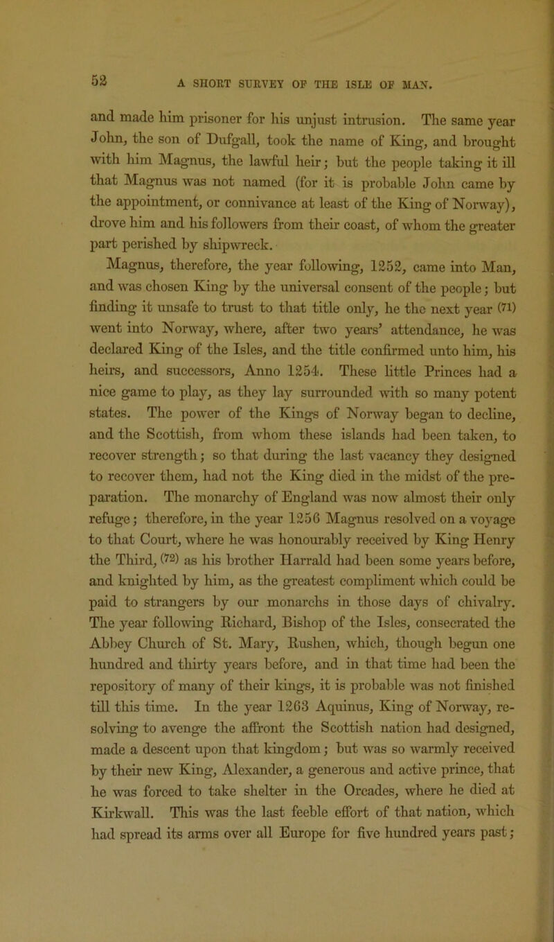 53 and made him prisoner for his unjust intrusion. The same year John, the son of Dufgall, took the name of King, and brought with him Magnus, the lawful heir; but the people taking it ill that Magnus was not named (for it is probable John came by the appointment, or connivance at least of the King of Norway), drove him and his followers from their coast, of whom the greater part perished by shipwreck. Magnus, therefore, the year following, 1252, came into Man, and was chosen King by the universal consent of the people; but finding it unsafe to trust to that title only, he the next year (7i) went into Norway, where, after two years’ attendance, he was declared King of the Isles, and the title confirmed unto him, his hefrs, and successors. Anno 1254. These little Princes had a nice game to play, as they lay surrounded mth so many potent states. The power of the Kings of Norway began to decline, and the Scottish, from whom these islands had been taken, to recover strength; so that diming the last vacancy they designed to recover them, had not the King died in the midst of the pre- paration. The monarchy of England was now almost their only refuge; therefore, in the year 1256 Magnus resolved on a voyage to that Court, where he was honourably received by King Henry the Third, (^2) as his brother Harrald had been some years before, and knighted by him, as the greatest compliment which could be paid to strangers by our monarchs in those days of chivalry. Tlie year following Richard, Bishop of the Isles, consecrated the Abbey Chm-ch of St. Mary, Rushen, which, though begun one hundred and thirty years before, and in that time had been the repository of many of their kings, it is probable was not finished till this time. In the year 1263 Aquinus, King of Norway, re- solving to avenge the affront the Scottish nation had designed, made a descent upon that kingdom; but was so warmly received by their new King, Alexander, a generous and active prince, that he was forced to take shelter in the Orcades, where he died at Kirkwall. This was the last feeble effort of that nation, which had spread its arms over all Europe for five hundred years past;