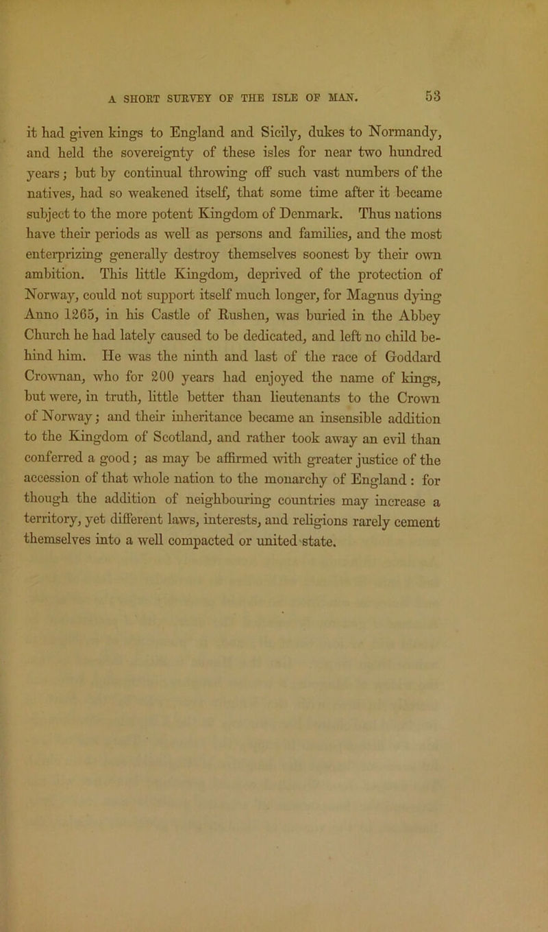 it had given kings to England and Sicily, dukes to Normandy, and held the sovereignty of these isles for near two hundred years j but by continual throwing off such vast numbers of the natives, had so weakened itself, that some time after it became subject to the more potent Kingdom of Denmark. Thus nations have their periods as well as persons and families, and the most enterprizmg generally destroy themselves soonest by their own ambition. This tittle Kiogdom, deprived of the protection of Norway, could not support itself much longer, for Magnus dying Anno 1265, in his Castle of Kushen, was bm-ied in the Abbey Church he had lately caused to be dedicated, and left no child be- hind him. He was the ninth and last of the race of Goddard CroAvnan, who for 200 years had enjoyed the name of kings, but were, in truth, little better than lieutenants to the Crown of Norway; and their inheritance became an insensible addition to the Kingdom of Scotland, and rather took away an evil than conferred a good; as may be affirmed with greater justice of the accession of that whole nation to the monarchy of England : for though the addition of neighboming countries may increase a territory, yet different laws, interests, and religions rarely cement themselves into a well compacted or united state.