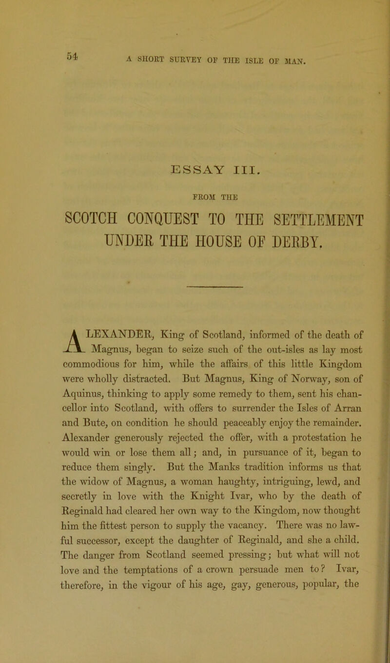 ESSAY III. FROM THE SCOTCH CONQUEST TO THE SETTLEMENT UNDER THE HOUSE OF DERBY. Alexander, King of Scotland, informed of the death of Magnus, began to seize such of the out-isles as lay most commodious for him, while the affairs of this little Kingdom were wholly distracted. But Magnus, King of Norway, son of Aquinus, thinking to apply some remedy to them, sent his chan- cellor into Scotland, with offers to surrender the Isles of Arran and Bute, on condition he should peaceably enjoy the remainder. Alexander generously rejected the offer, with a protestation he would win or lose them all; and, in pursuance of it, began to reduce them singly. But the Manks tradition informs us that the widow of Magnus, a woman haughty, intriguing, lewd, and secretly in love wth the Knight Ivar, who by the death of Reginald had cleared her o^vn way to the Kingdom, now thought him the fittest person to supply the vacancy. There was no law- ful successor, except the daughter of Reginald, and she a child. The danger from Scotland seemed pressing; but what will not love and the temptations of a cro^vn persuade men to ? Ivar, therefore, in the vigour of his age, gay, generous, popular, the