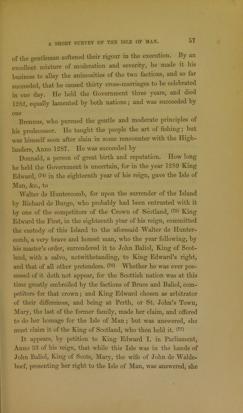 of the gentleman softened their rigour in the execution. By an excellent mixture of moderation and severity, he made it his business to allay the animosities of the two factions, and so far succeeded, that he caused thirty cross-marriages to he celebrated in one day. He held the Government three years, and died 1282, equally lamented by both nations; and was succeeded by one Brennus, who pursued the gentle and moderate principles of his predecessor. He taught the people the art of fishing; but was himself soon after slain in some rencounter with the High- landers, Anno 1287. He was succeeded by Donnald, a person of great birth and reputation. How long he held the Government is imcertain, for in the year 1289 King Edward, in the eighteenth year of his reign, gave the Isle of Man, &c., to Walter de Himtercomb, for upon the surrender of the Island by Richard de Burgo, who probably had been entrusted with it by one of the competitors of the Crown of Scotland, (^5) King Edward the Eii'st, in the eighteenth year of his reign, committed the custody of this Island to the aforesaid Walter de Hunter- comb, a very brave and honest man, who the year following, his master’s order, surrendered it to John Baliol, King of Scot- land, with a salvo, notwithstanding, to King Edward’s right, and that of all other pretenders. 0^) Whether he was ever pos- sessed of it doth not appear, for the Scottish nation was at this time greatly embroiled by the factions of Bruce and Baliol, com- petitors for that croAvn; and King Edward chosen as arbitrator of their difierences, and being at Perth, or St. John’s Town, Mary, the last of the former family, made her claim, and offered to do her homage for the Isle of Man; but was answered, she must claim it of the King of Scotland, who then held it. It appears, by petition to King Edward I. in Parliament, Anno 33 of his reign, that while this Isle was in the hands of John Baliol, King of Scots, Mary, the wife of John de Walde- boef, presenting her right to the Isle of Man, was answered, she