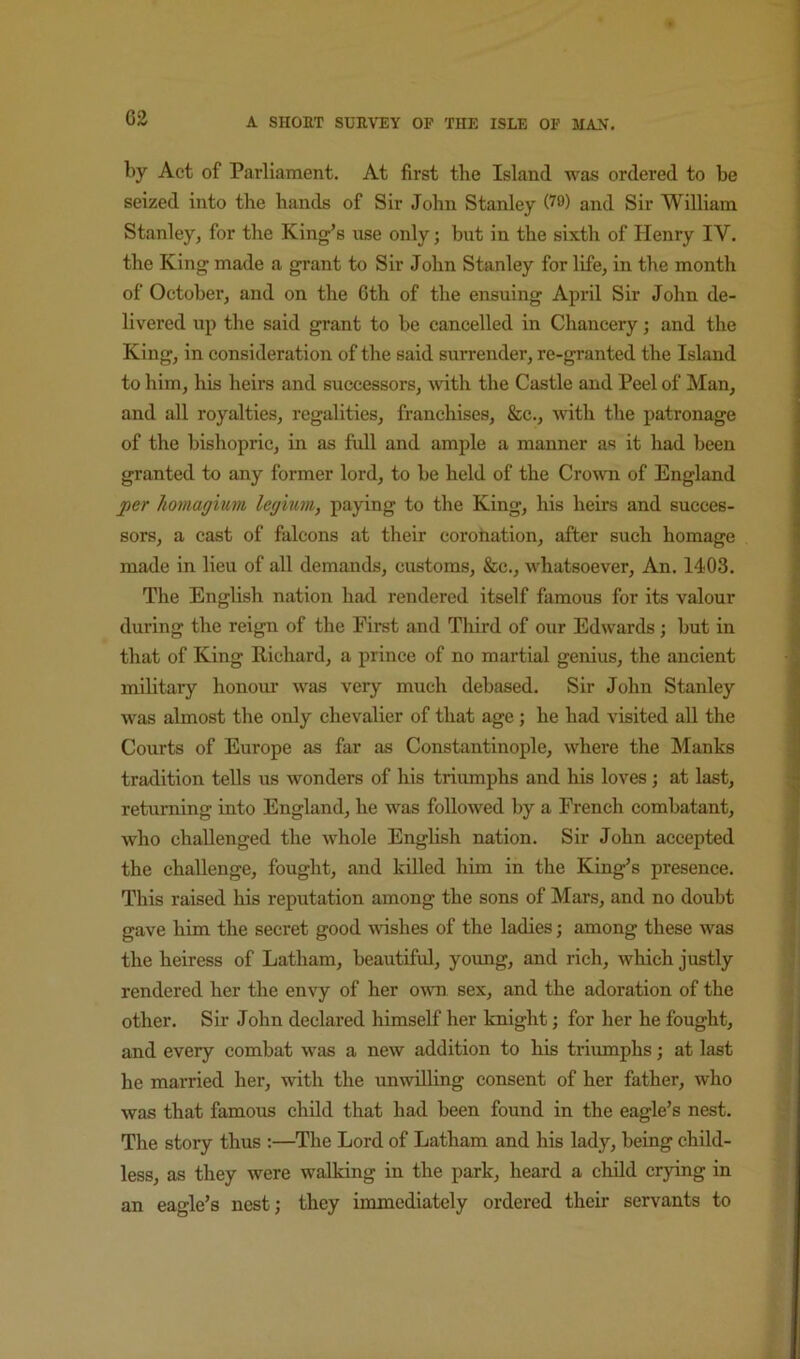 C2 by Act of Parliament. At first the Island was ordered to be seized into the hands of Sir John Stanley and Sir William Stanley, for the King’s use only; but in the sixth of Henry IV. the King made a grant to Sir John Stanley for life, in the month of October, and on the Gth of the ensuing April Sir John de- livered up the said grant to he cancelled in Chancery; and the King, in consideration of tlie said surrender, re-granted the Island to liim, his heirs and successors, ^vith the Castle and Peel of Man, and all royalties, regalities, franchises, &c., ^\^th the patronage of the bisliopric, in as full and ample a manner as it had been granted to any former lord, to be held of the Crown of England per homagium legmm, paying to tlie King, his heirs and succes- sors, a cast of falcons at their coronation, after such homage made in lieu of all demands, customs, &c., whatsoever. An. 1403. The English nation had rendered itself famous for its valour during the reign of the First and Third of our Edwards ; hut in that of King Richard, a prince of no martial genius, the ancient military honour was very much debased. Sir John Stanley was almost the only chevalier of that age ; he had visited all the Courts of Europe as far as Constantinople, where the Manks tradition tells us wonders of his triumphs and his loves; at last, returning into England, he was followed by a French combatant, who challenged the whole English nation. Sir John accepted the challenge, fought, and killed him in the King’s presence. This raised his reputation among the sons of Mars, and no doubt gave him the secret good udshes of the ladies; among these was the heiress of Latham, beautiful, young, and rich, which justly rendered her the envy of her own sex, and the adoration of the other. Sir John declared himself her knight; for her he fought, and every combat was a new addition to his triumphs; at last he married her, with the unwilling consent of her father, who was that famous chdd that had been found in the eagle’s nest. The story thus ;—The Lord of Latham and his lady, being child- less, as they were walking in the park, heard a child crying in an eagle’s nest; they immediately ordered their servants to
