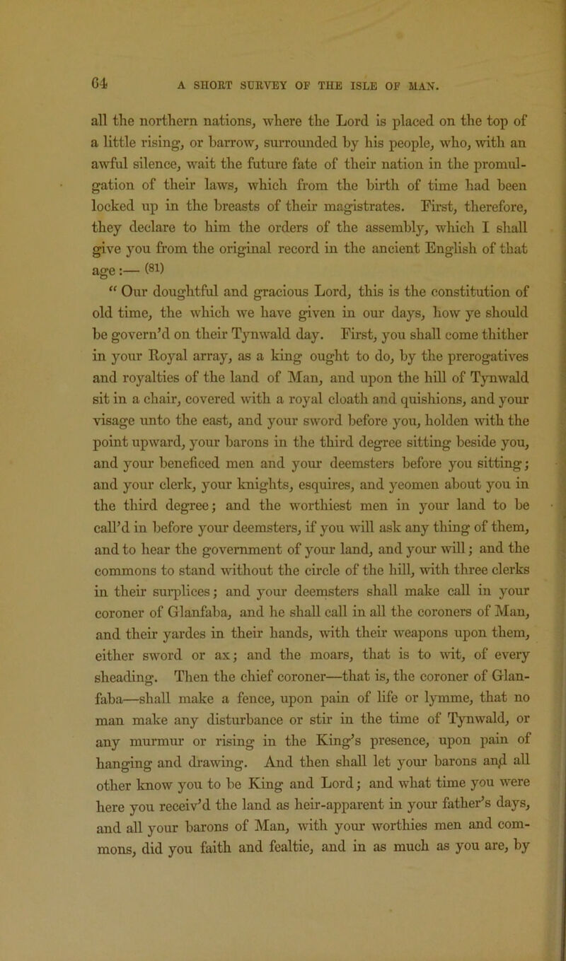 all the northern, nations, where the Lord is placed on the top of a little rising, or barrow, surrounded by his people, who, \vith an awful silence, wait the future fate of their nation in the promul- gation of their laws, which from the birth of time had been locked up in the breasts of their magistrates. First, therefore, they declare to him the orders of the assembly, which I shall give you from the original record in the ancient English of that age:— (8i) “ Our doughtful and gracious Lord, this is the constitution of old time, the which we have given in our days, how ye should be govern’d on their Tynwald day. First, you shall come thither in your Rojml array, as a king ought to do, by the prerogatives and royalties of the land of Man, and upon the hill of Tynwald sit in a chair, covered with a royal cloath and quishions, and your visage unto the east, and your sword before you, holden with the point upward, your barons in the third degree sitting beside you, and your beneficed men and your deemsters before you sitting; and your clerk, your knights, esquires, and yeomen about you in the third degree; and the worthiest men in your land to be call’d in before your deemsters, if you will ask any thing of them, and to hear the government of your land, and yom will; and the commons to stand without the circle of the hUl, with three clerks in their surplices; and your deen^ters shall make call in your coroner of Glanfaba, and he shall call in all the coroners of Man, and their yardes in their hands, with their weapons upon them, either sword or ax; and the moars, that is to wit, of every sheading. Then the chief coroner—that is, the coroner of Glan- faba—shall make a fence, upon pain of life or lymme, that no man make any disturbance or stir in the time of Tynwald, or any murmur or rising in the King’s presence, upon pain of hanging and djrawing. And then shall let your barons an/1 all other know you to be King and Lord; and what time you were here you receiv’d the land as heir-apparent in your father’s days, and all your barons of Man, with your worthies men and com- mons, did you faith and fealtie, and in as much as you are, by