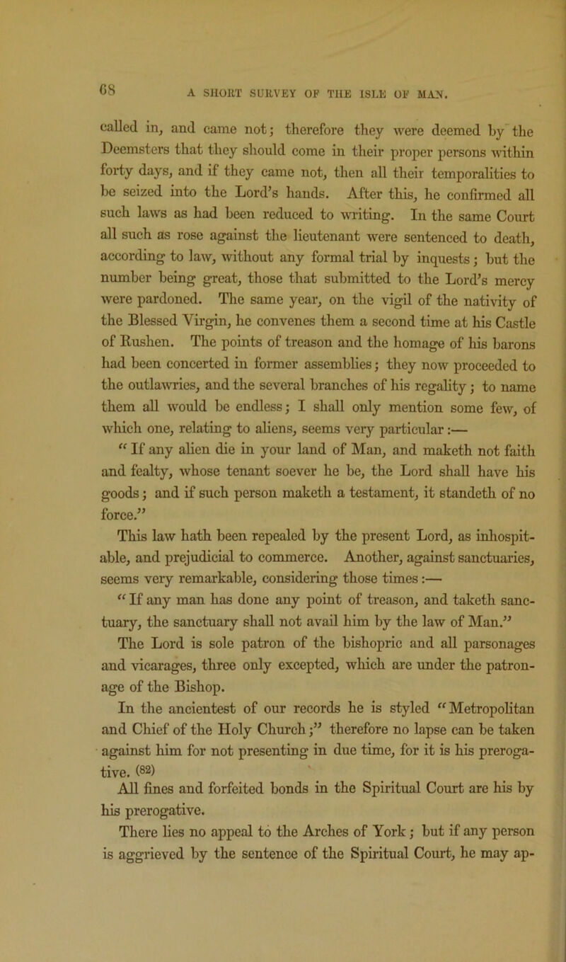 G8 called iHj and came not; therefore they were deemed by’the Deemsters that they should come in their proper persons A\dthin forty days, and if they came not, then all their temporalities to be seized into the Lord’s hands. After this, he confirmed all such laws as had been reduced to writing. In the same Court all such as rose against the lieutenant were senteneed to death, according to law, without any formal trial by inquests; but the number being great, those that submitted to the Lord’s merey were pardoned. The same year, on the vigil of the nativity of the Blessed Virgin, he convenes them a second time at his Castle of Rushen. The points of treason and the homage of his barons had been concerted in former assemblies; they now proceeded to the outlawries, and the several branches of his regality; to name them all would be endless; I shall only mention some few, of which one, relating to aliens, seems very particular:— “ If any alien die in your land of Man, and maketh not faith and fealty, whose tenant soever he be, the Lord shall have his goods; and if such person maketh a testament, it standeth of no force.” This law hath been repealed by the present Lord, as inliospit- able, and prejudicial to commerce. Another, against sanctuaries, seems very remarkable, considering those times:— “ If any man has done any point of treason, and taketh sanc- tuary, the sanctuary shall not avail him by the law of Man.” The Lord is sole patron of the bishopric and all parsonages and vicarages, three only excepted, which are imder the patron- age of the Bishop. In the ancientest of our records he is styled Metropolitan and Chief of the Holy Church;” therefore no lapse can be taken against him for not presenting in due time, for it is his preroga- tive. (®2) AH fines and forfeited bonds in the Spiritual Court are his by his prerogative. There lies no appeal to the Arches of York; but if any person is aggrieved by the sentence of the Spiritual Court, he may ap-