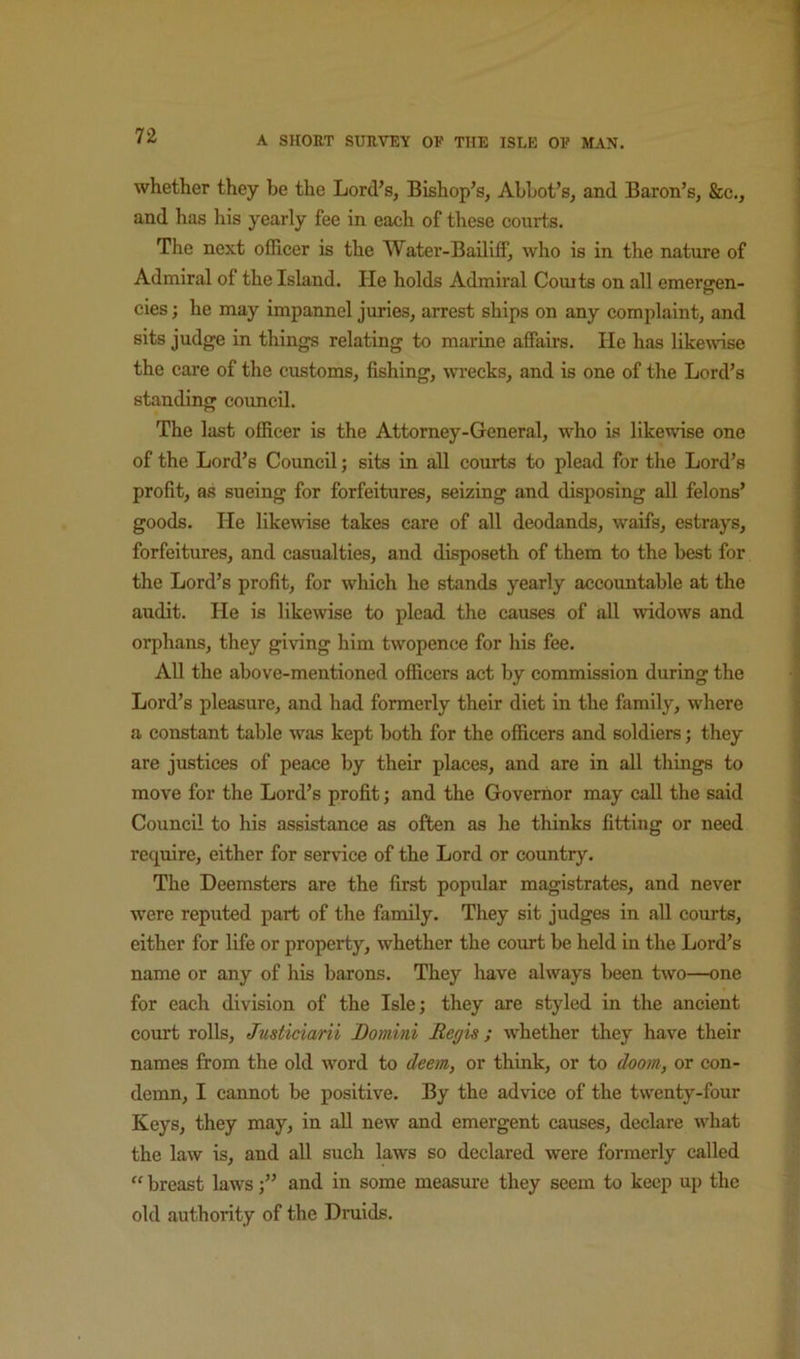 whether they be the Lord’s, Bishop’s, Abbot’s, and Baron’s, &c., and has his yearly fee in each of these courts. The next officer is the Water-Bailiff, who is in the nature of Admiral of the Island. He holds Admiral Couits on all emergen- cies ; he may impannel juries, arrest ships on any complaint, and sits judge in things relating to marine affairs. He has likewise the eare of the customs, fishing, wi-ecks, and is one of the Lord’s standing council. The last officer is the Attorney-General, who Ls likewise one of the Lord’s Council; sits in all courts to plead for the Lord’s profit, as sueing for forfeitures, seizing and disposing all felons’ goods. He likewise takes care of all deodands, waifs, estrays, forfeitures, and casualties, and disposeth of them to the best for the Lord’s profit, for which he stands yearly accountable at the audit. He is likewise to plead the causes of all widows and orphans, they giving him twopence for his fee. All the above-mentioned officers act by commission during the Lord’s pleasure, and had formerly their diet in the family, where a constant table was kept both for the officers and soldiers j they are justices of peace by their places, and are in all things to move for the Lord’s profit; and the Governor may call the said Council to his assistance as often as he thinks fitting or need require, either for service of the Lord or country. The Deemsters are the first popular magistrates, and never w'ere reputed part of the family. They sit judges in all courts, either for life or property, whether the court be held in the Lord’s name or any of his barons. They have always been two—one for each division of the Isle; they are styled in the ancient court rolls, Justiciarii Bomini Regis; whether they have their names from the old word to deem, or think, or to doom, or con- demn, I cannot be positive. By the advice of the twenty-four Keys, they may, in all new and emergent causes, declare what the law is, and all such laws so declared were formerly called  breast lawsand in some measure they seem to keep up the old authority of the Druids.